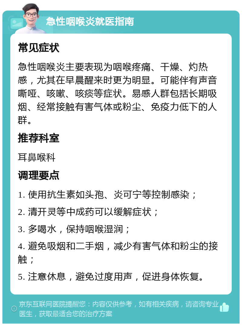 急性咽喉炎就医指南 常见症状 急性咽喉炎主要表现为咽喉疼痛、干燥、灼热感，尤其在早晨醒来时更为明显。可能伴有声音嘶哑、咳嗽、咳痰等症状。易感人群包括长期吸烟、经常接触有害气体或粉尘、免疫力低下的人群。 推荐科室 耳鼻喉科 调理要点 1. 使用抗生素如头孢、炎可宁等控制感染； 2. 清开灵等中成药可以缓解症状； 3. 多喝水，保持咽喉湿润； 4. 避免吸烟和二手烟，减少有害气体和粉尘的接触； 5. 注意休息，避免过度用声，促进身体恢复。