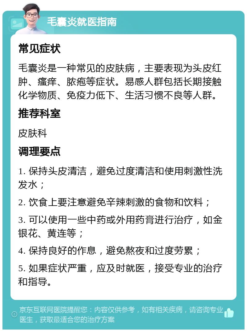 毛囊炎就医指南 常见症状 毛囊炎是一种常见的皮肤病，主要表现为头皮红肿、瘙痒、脓疱等症状。易感人群包括长期接触化学物质、免疫力低下、生活习惯不良等人群。 推荐科室 皮肤科 调理要点 1. 保持头皮清洁，避免过度清洁和使用刺激性洗发水； 2. 饮食上要注意避免辛辣刺激的食物和饮料； 3. 可以使用一些中药或外用药膏进行治疗，如金银花、黄连等； 4. 保持良好的作息，避免熬夜和过度劳累； 5. 如果症状严重，应及时就医，接受专业的治疗和指导。