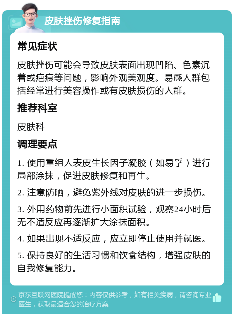 皮肤挫伤修复指南 常见症状 皮肤挫伤可能会导致皮肤表面出现凹陷、色素沉着或疤痕等问题，影响外观美观度。易感人群包括经常进行美容操作或有皮肤损伤的人群。 推荐科室 皮肤科 调理要点 1. 使用重组人表皮生长因子凝胶（如易孚）进行局部涂抹，促进皮肤修复和再生。 2. 注意防晒，避免紫外线对皮肤的进一步损伤。 3. 外用药物前先进行小面积试验，观察24小时后无不适反应再逐渐扩大涂抹面积。 4. 如果出现不适反应，应立即停止使用并就医。 5. 保持良好的生活习惯和饮食结构，增强皮肤的自我修复能力。