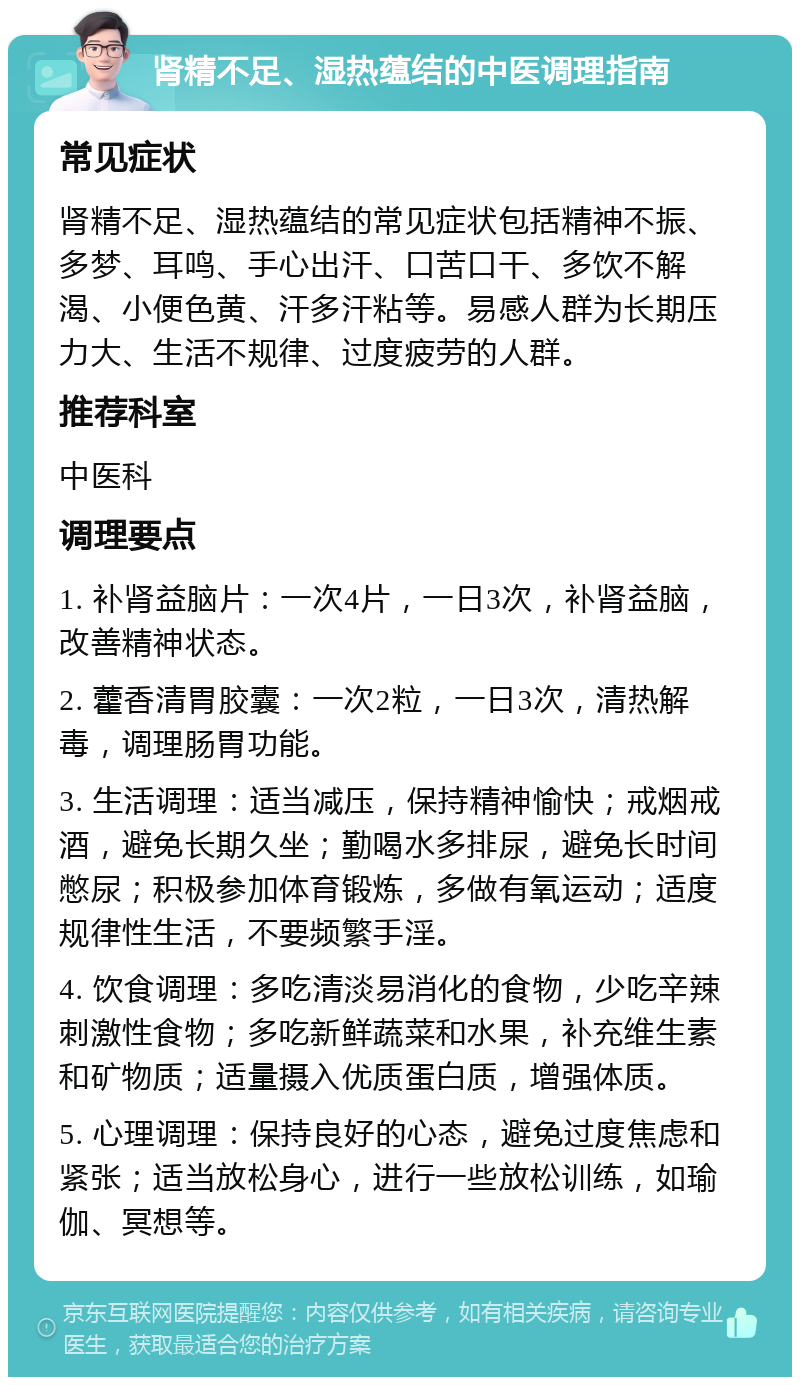 肾精不足、湿热蕴结的中医调理指南 常见症状 肾精不足、湿热蕴结的常见症状包括精神不振、多梦、耳鸣、手心出汗、口苦口干、多饮不解渴、小便色黄、汗多汗粘等。易感人群为长期压力大、生活不规律、过度疲劳的人群。 推荐科室 中医科 调理要点 1. 补肾益脑片：一次4片，一日3次，补肾益脑，改善精神状态。 2. 藿香清胃胶囊：一次2粒，一日3次，清热解毒，调理肠胃功能。 3. 生活调理：适当减压，保持精神愉快；戒烟戒酒，避免长期久坐；勤喝水多排尿，避免长时间憋尿；积极参加体育锻炼，多做有氧运动；适度规律性生活，不要频繁手淫。 4. 饮食调理：多吃清淡易消化的食物，少吃辛辣刺激性食物；多吃新鲜蔬菜和水果，补充维生素和矿物质；适量摄入优质蛋白质，增强体质。 5. 心理调理：保持良好的心态，避免过度焦虑和紧张；适当放松身心，进行一些放松训练，如瑜伽、冥想等。