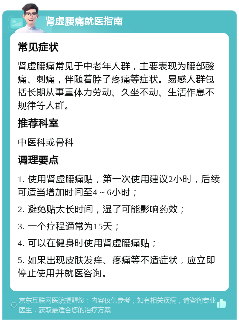 肾虚腰痛就医指南 常见症状 肾虚腰痛常见于中老年人群，主要表现为腰部酸痛、刺痛，伴随着脖子疼痛等症状。易感人群包括长期从事重体力劳动、久坐不动、生活作息不规律等人群。 推荐科室 中医科或骨科 调理要点 1. 使用肾虚腰痛贴，第一次使用建议2小时，后续可适当增加时间至4～6小时； 2. 避免贴太长时间，湿了可能影响药效； 3. 一个疗程通常为15天； 4. 可以在健身时使用肾虚腰痛贴； 5. 如果出现皮肤发痒、疼痛等不适症状，应立即停止使用并就医咨询。