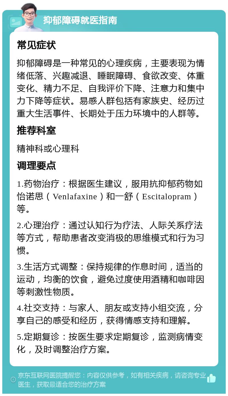 抑郁障碍就医指南 常见症状 抑郁障碍是一种常见的心理疾病，主要表现为情绪低落、兴趣减退、睡眠障碍、食欲改变、体重变化、精力不足、自我评价下降、注意力和集中力下降等症状。易感人群包括有家族史、经历过重大生活事件、长期处于压力环境中的人群等。 推荐科室 精神科或心理科 调理要点 1.药物治疗：根据医生建议，服用抗抑郁药物如怡诺思（Venlafaxine）和一舒（Escitalopram）等。 2.心理治疗：通过认知行为疗法、人际关系疗法等方式，帮助患者改变消极的思维模式和行为习惯。 3.生活方式调整：保持规律的作息时间，适当的运动，均衡的饮食，避免过度使用酒精和咖啡因等刺激性物质。 4.社交支持：与家人、朋友或支持小组交流，分享自己的感受和经历，获得情感支持和理解。 5.定期复诊：按医生要求定期复诊，监测病情变化，及时调整治疗方案。