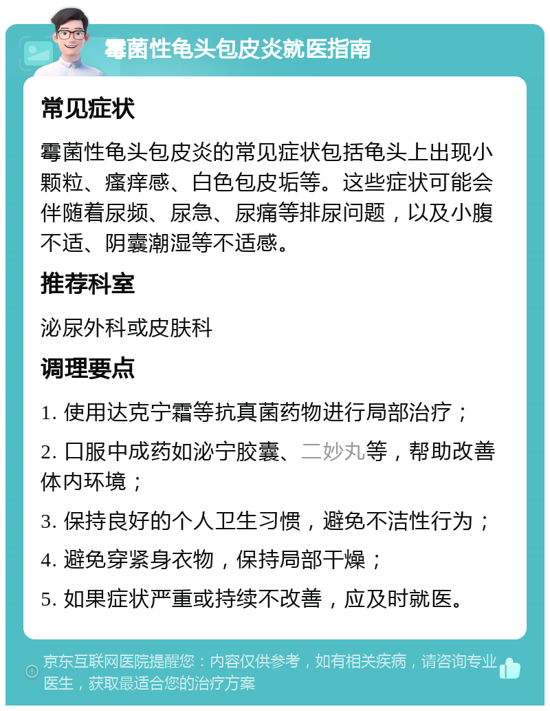 霉菌性龟头包皮炎就医指南 常见症状 霉菌性龟头包皮炎的常见症状包括龟头上出现小颗粒、瘙痒感、白色包皮垢等。这些症状可能会伴随着尿频、尿急、尿痛等排尿问题，以及小腹不适、阴囊潮湿等不适感。 推荐科室 泌尿外科或皮肤科 调理要点 1. 使用达克宁霜等抗真菌药物进行局部治疗； 2. 口服中成药如泌宁胶囊、二妙丸等，帮助改善体内环境； 3. 保持良好的个人卫生习惯，避免不洁性行为； 4. 避免穿紧身衣物，保持局部干燥； 5. 如果症状严重或持续不改善，应及时就医。