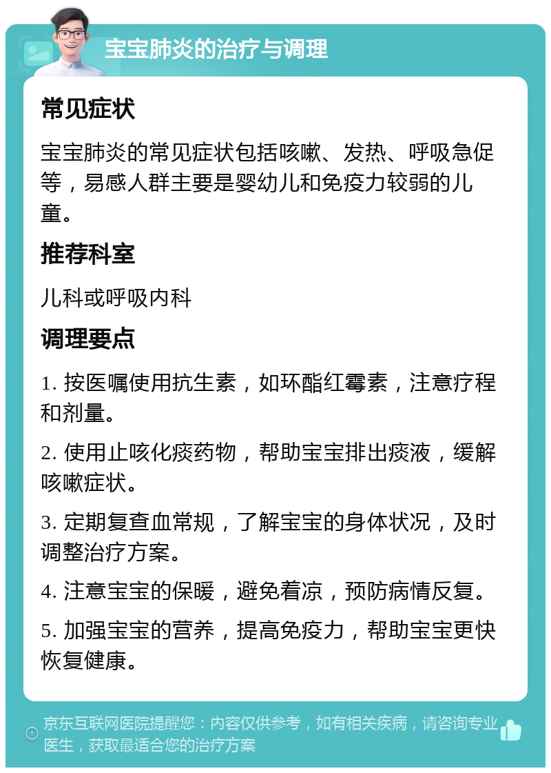 宝宝肺炎的治疗与调理 常见症状 宝宝肺炎的常见症状包括咳嗽、发热、呼吸急促等，易感人群主要是婴幼儿和免疫力较弱的儿童。 推荐科室 儿科或呼吸内科 调理要点 1. 按医嘱使用抗生素，如环酯红霉素，注意疗程和剂量。 2. 使用止咳化痰药物，帮助宝宝排出痰液，缓解咳嗽症状。 3. 定期复查血常规，了解宝宝的身体状况，及时调整治疗方案。 4. 注意宝宝的保暖，避免着凉，预防病情反复。 5. 加强宝宝的营养，提高免疫力，帮助宝宝更快恢复健康。