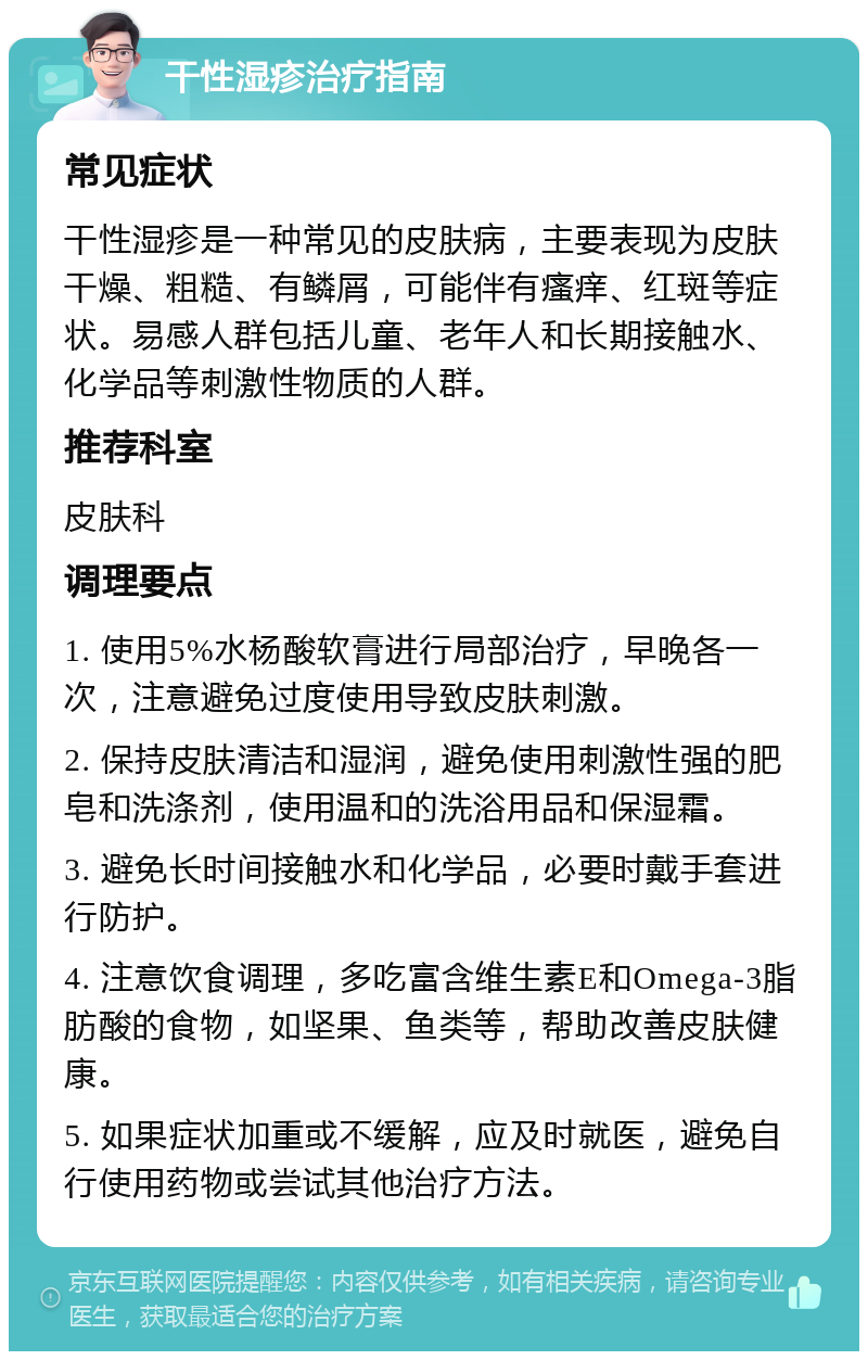 干性湿疹治疗指南 常见症状 干性湿疹是一种常见的皮肤病，主要表现为皮肤干燥、粗糙、有鳞屑，可能伴有瘙痒、红斑等症状。易感人群包括儿童、老年人和长期接触水、化学品等刺激性物质的人群。 推荐科室 皮肤科 调理要点 1. 使用5%水杨酸软膏进行局部治疗，早晚各一次，注意避免过度使用导致皮肤刺激。 2. 保持皮肤清洁和湿润，避免使用刺激性强的肥皂和洗涤剂，使用温和的洗浴用品和保湿霜。 3. 避免长时间接触水和化学品，必要时戴手套进行防护。 4. 注意饮食调理，多吃富含维生素E和Omega-3脂肪酸的食物，如坚果、鱼类等，帮助改善皮肤健康。 5. 如果症状加重或不缓解，应及时就医，避免自行使用药物或尝试其他治疗方法。