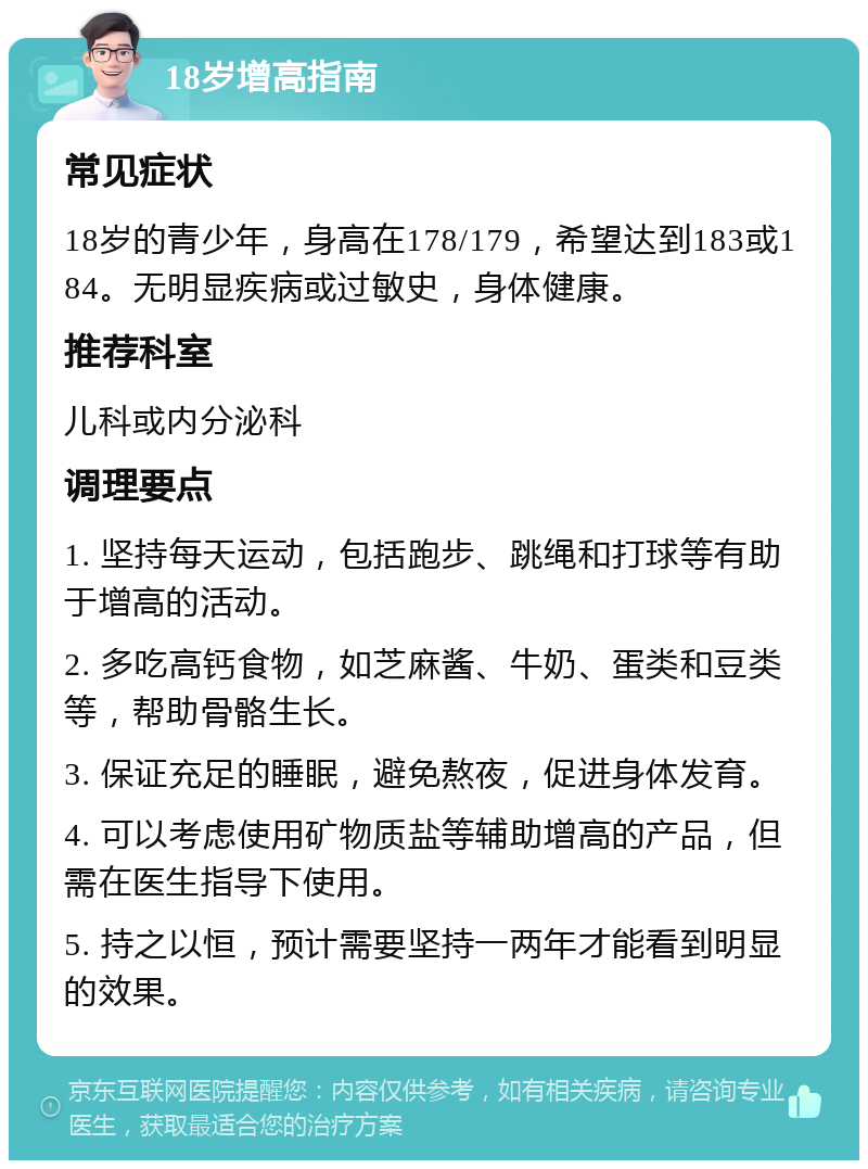 18岁增高指南 常见症状 18岁的青少年，身高在178/179，希望达到183或184。无明显疾病或过敏史，身体健康。 推荐科室 儿科或内分泌科 调理要点 1. 坚持每天运动，包括跑步、跳绳和打球等有助于增高的活动。 2. 多吃高钙食物，如芝麻酱、牛奶、蛋类和豆类等，帮助骨骼生长。 3. 保证充足的睡眠，避免熬夜，促进身体发育。 4. 可以考虑使用矿物质盐等辅助增高的产品，但需在医生指导下使用。 5. 持之以恒，预计需要坚持一两年才能看到明显的效果。