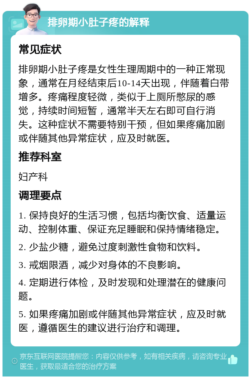 排卵期小肚子疼的解释 常见症状 排卵期小肚子疼是女性生理周期中的一种正常现象，通常在月经结束后10-14天出现，伴随着白带增多。疼痛程度轻微，类似于上厕所憋尿的感觉，持续时间短暂，通常半天左右即可自行消失。这种症状不需要特别干预，但如果疼痛加剧或伴随其他异常症状，应及时就医。 推荐科室 妇产科 调理要点 1. 保持良好的生活习惯，包括均衡饮食、适量运动、控制体重、保证充足睡眠和保持情绪稳定。 2. 少盐少糖，避免过度刺激性食物和饮料。 3. 戒烟限酒，减少对身体的不良影响。 4. 定期进行体检，及时发现和处理潜在的健康问题。 5. 如果疼痛加剧或伴随其他异常症状，应及时就医，遵循医生的建议进行治疗和调理。