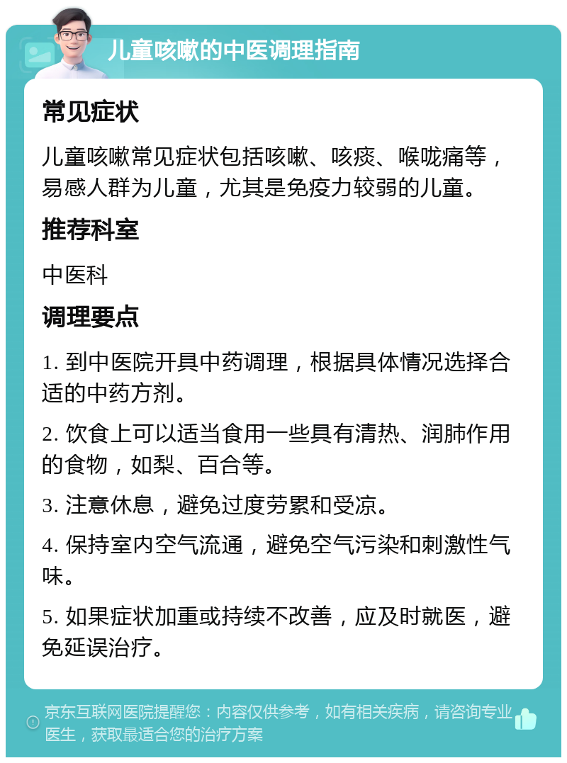 儿童咳嗽的中医调理指南 常见症状 儿童咳嗽常见症状包括咳嗽、咳痰、喉咙痛等，易感人群为儿童，尤其是免疫力较弱的儿童。 推荐科室 中医科 调理要点 1. 到中医院开具中药调理，根据具体情况选择合适的中药方剂。 2. 饮食上可以适当食用一些具有清热、润肺作用的食物，如梨、百合等。 3. 注意休息，避免过度劳累和受凉。 4. 保持室内空气流通，避免空气污染和刺激性气味。 5. 如果症状加重或持续不改善，应及时就医，避免延误治疗。