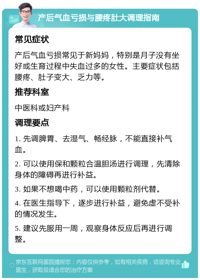 产后气血亏损与腰疼肚大调理指南 常见症状 产后气血亏损常见于新妈妈，特别是月子没有坐好或生育过程中失血过多的女性。主要症状包括腰疼、肚子变大、乏力等。 推荐科室 中医科或妇产科 调理要点 1. 先调脾胃、去湿气、畅经脉，不能直接补气血。 2. 可以使用保和颗粒合温胆汤进行调理，先清除身体的障碍再进行补益。 3. 如果不想喝中药，可以使用颗粒剂代替。 4. 在医生指导下，逐步进行补益，避免虚不受补的情况发生。 5. 建议先服用一周，观察身体反应后再进行调整。