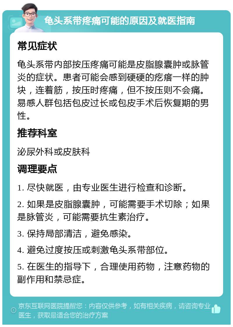 龟头系带疼痛可能的原因及就医指南 常见症状 龟头系带内部按压疼痛可能是皮脂腺囊肿或脉管炎的症状。患者可能会感到硬硬的疙瘩一样的肿块，连着筋，按压时疼痛，但不按压则不会痛。易感人群包括包皮过长或包皮手术后恢复期的男性。 推荐科室 泌尿外科或皮肤科 调理要点 1. 尽快就医，由专业医生进行检查和诊断。 2. 如果是皮脂腺囊肿，可能需要手术切除；如果是脉管炎，可能需要抗生素治疗。 3. 保持局部清洁，避免感染。 4. 避免过度按压或刺激龟头系带部位。 5. 在医生的指导下，合理使用药物，注意药物的副作用和禁忌症。