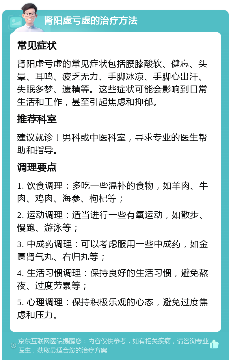 肾阳虚亏虚的治疗方法 常见症状 肾阳虚亏虚的常见症状包括腰膝酸软、健忘、头晕、耳鸣、疲乏无力、手脚冰凉、手脚心出汗、失眠多梦、遗精等。这些症状可能会影响到日常生活和工作，甚至引起焦虑和抑郁。 推荐科室 建议就诊于男科或中医科室，寻求专业的医生帮助和指导。 调理要点 1. 饮食调理：多吃一些温补的食物，如羊肉、牛肉、鸡肉、海参、枸杞等； 2. 运动调理：适当进行一些有氧运动，如散步、慢跑、游泳等； 3. 中成药调理：可以考虑服用一些中成药，如金匮肾气丸、右归丸等； 4. 生活习惯调理：保持良好的生活习惯，避免熬夜、过度劳累等； 5. 心理调理：保持积极乐观的心态，避免过度焦虑和压力。