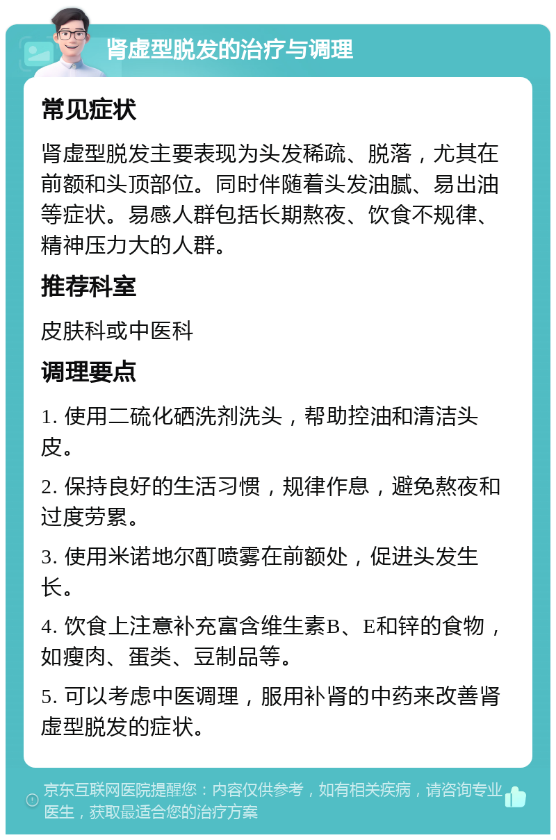 肾虚型脱发的治疗与调理 常见症状 肾虚型脱发主要表现为头发稀疏、脱落，尤其在前额和头顶部位。同时伴随着头发油腻、易出油等症状。易感人群包括长期熬夜、饮食不规律、精神压力大的人群。 推荐科室 皮肤科或中医科 调理要点 1. 使用二硫化硒洗剂洗头，帮助控油和清洁头皮。 2. 保持良好的生活习惯，规律作息，避免熬夜和过度劳累。 3. 使用米诺地尔酊喷雾在前额处，促进头发生长。 4. 饮食上注意补充富含维生素B、E和锌的食物，如瘦肉、蛋类、豆制品等。 5. 可以考虑中医调理，服用补肾的中药来改善肾虚型脱发的症状。