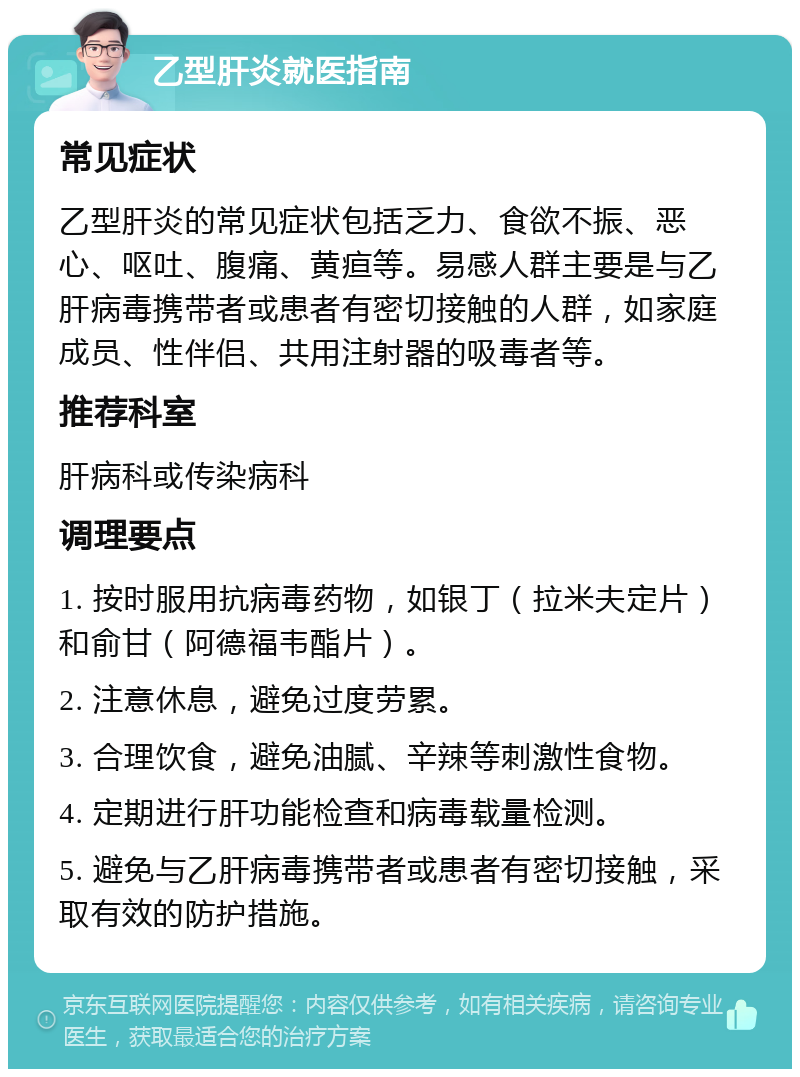 乙型肝炎就医指南 常见症状 乙型肝炎的常见症状包括乏力、食欲不振、恶心、呕吐、腹痛、黄疸等。易感人群主要是与乙肝病毒携带者或患者有密切接触的人群，如家庭成员、性伴侣、共用注射器的吸毒者等。 推荐科室 肝病科或传染病科 调理要点 1. 按时服用抗病毒药物，如银丁（拉米夫定片）和俞甘（阿德福韦酯片）。 2. 注意休息，避免过度劳累。 3. 合理饮食，避免油腻、辛辣等刺激性食物。 4. 定期进行肝功能检查和病毒载量检测。 5. 避免与乙肝病毒携带者或患者有密切接触，采取有效的防护措施。