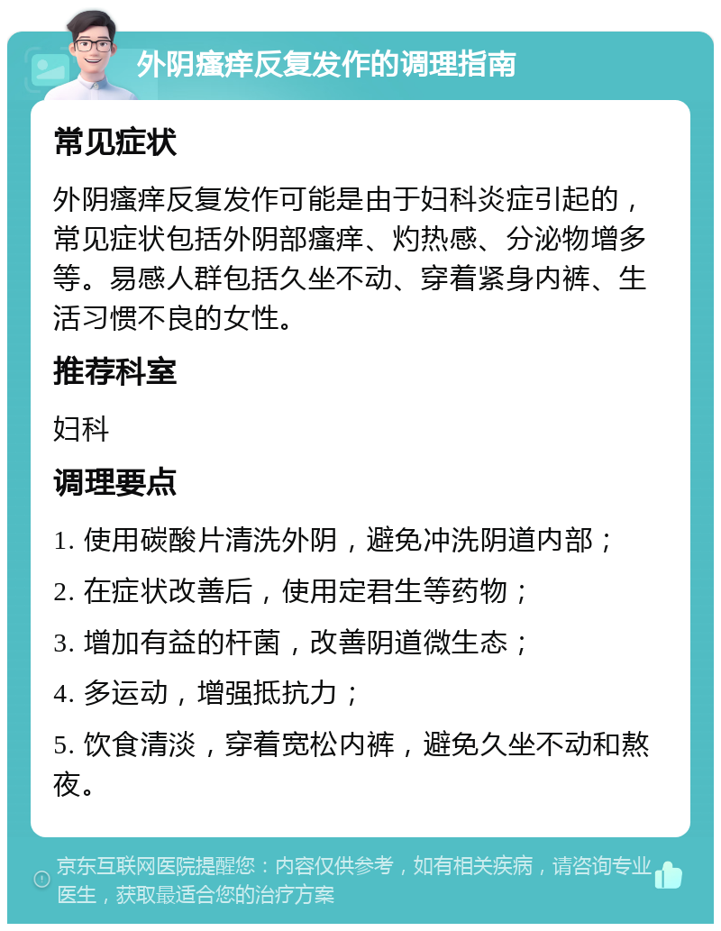 外阴瘙痒反复发作的调理指南 常见症状 外阴瘙痒反复发作可能是由于妇科炎症引起的，常见症状包括外阴部瘙痒、灼热感、分泌物增多等。易感人群包括久坐不动、穿着紧身内裤、生活习惯不良的女性。 推荐科室 妇科 调理要点 1. 使用碳酸片清洗外阴，避免冲洗阴道内部； 2. 在症状改善后，使用定君生等药物； 3. 增加有益的杆菌，改善阴道微生态； 4. 多运动，增强抵抗力； 5. 饮食清淡，穿着宽松内裤，避免久坐不动和熬夜。