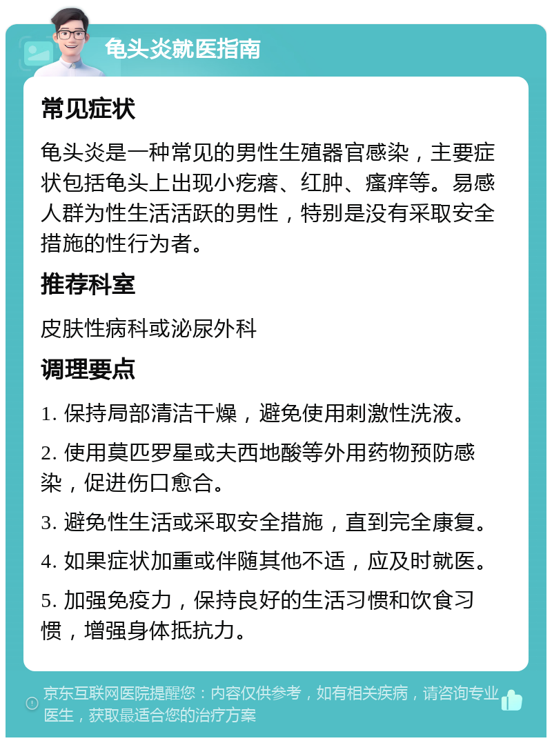 龟头炎就医指南 常见症状 龟头炎是一种常见的男性生殖器官感染，主要症状包括龟头上出现小疙瘩、红肿、瘙痒等。易感人群为性生活活跃的男性，特别是没有采取安全措施的性行为者。 推荐科室 皮肤性病科或泌尿外科 调理要点 1. 保持局部清洁干燥，避免使用刺激性洗液。 2. 使用莫匹罗星或夫西地酸等外用药物预防感染，促进伤口愈合。 3. 避免性生活或采取安全措施，直到完全康复。 4. 如果症状加重或伴随其他不适，应及时就医。 5. 加强免疫力，保持良好的生活习惯和饮食习惯，增强身体抵抗力。