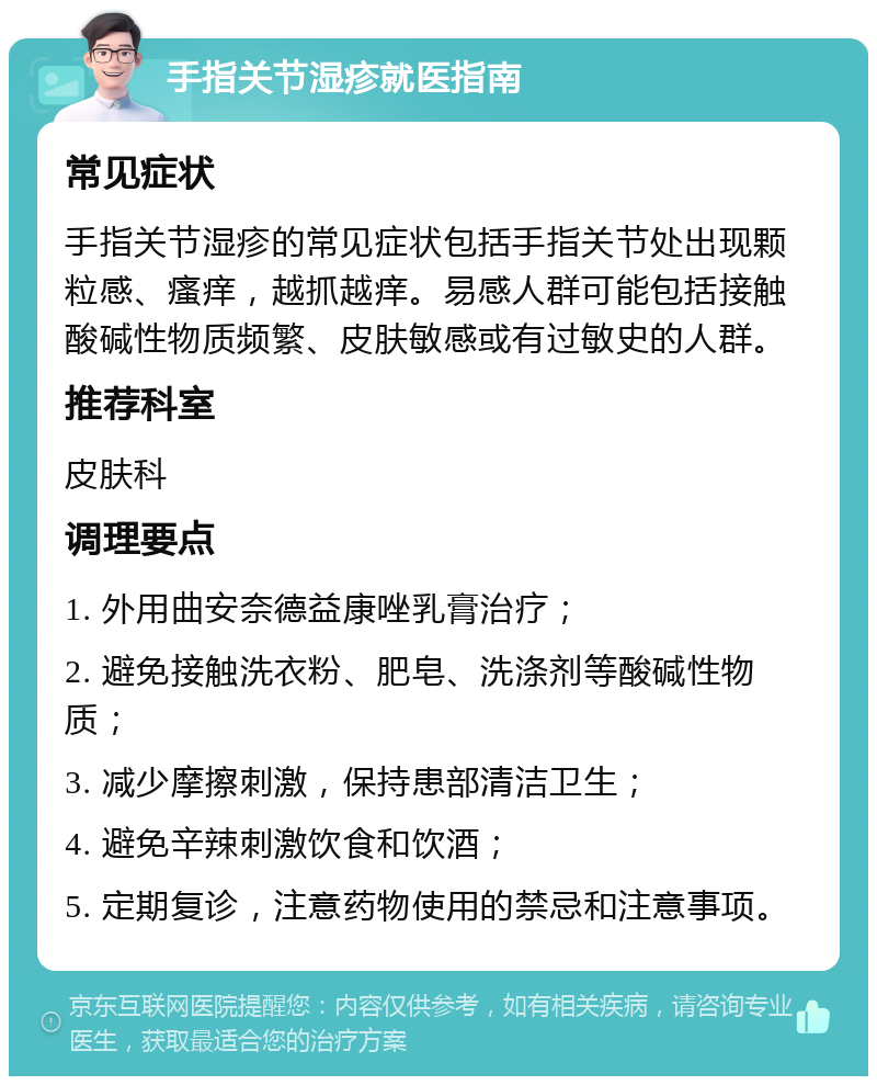 手指关节湿疹就医指南 常见症状 手指关节湿疹的常见症状包括手指关节处出现颗粒感、瘙痒，越抓越痒。易感人群可能包括接触酸碱性物质频繁、皮肤敏感或有过敏史的人群。 推荐科室 皮肤科 调理要点 1. 外用曲安奈德益康唑乳膏治疗； 2. 避免接触洗衣粉、肥皂、洗涤剂等酸碱性物质； 3. 减少摩擦刺激，保持患部清洁卫生； 4. 避免辛辣刺激饮食和饮酒； 5. 定期复诊，注意药物使用的禁忌和注意事项。