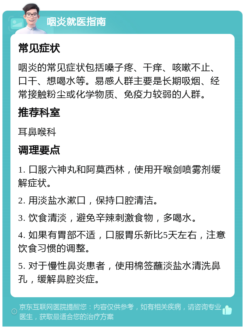 咽炎就医指南 常见症状 咽炎的常见症状包括嗓子疼、干痒、咳嗽不止、口干、想喝水等。易感人群主要是长期吸烟、经常接触粉尘或化学物质、免疫力较弱的人群。 推荐科室 耳鼻喉科 调理要点 1. 口服六神丸和阿莫西林，使用开喉剑喷雾剂缓解症状。 2. 用淡盐水漱口，保持口腔清洁。 3. 饮食清淡，避免辛辣刺激食物，多喝水。 4. 如果有胃部不适，口服胃乐新比5天左右，注意饮食习惯的调整。 5. 对于慢性鼻炎患者，使用棉签蘸淡盐水清洗鼻孔，缓解鼻腔炎症。