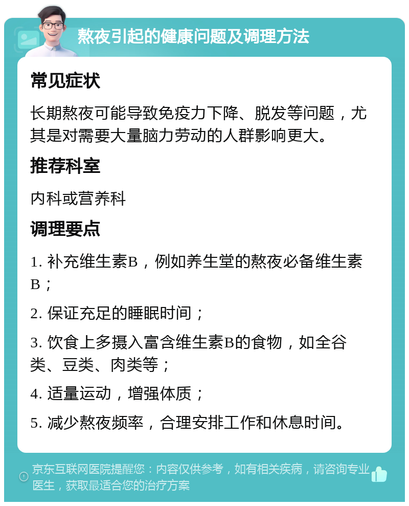 熬夜引起的健康问题及调理方法 常见症状 长期熬夜可能导致免疫力下降、脱发等问题，尤其是对需要大量脑力劳动的人群影响更大。 推荐科室 内科或营养科 调理要点 1. 补充维生素B，例如养生堂的熬夜必备维生素B； 2. 保证充足的睡眠时间； 3. 饮食上多摄入富含维生素B的食物，如全谷类、豆类、肉类等； 4. 适量运动，增强体质； 5. 减少熬夜频率，合理安排工作和休息时间。