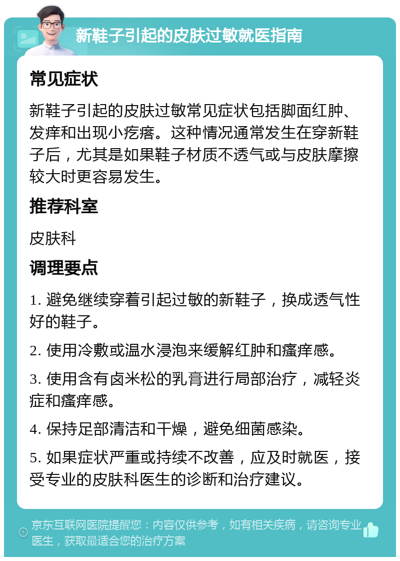 新鞋子引起的皮肤过敏就医指南 常见症状 新鞋子引起的皮肤过敏常见症状包括脚面红肿、发痒和出现小疙瘩。这种情况通常发生在穿新鞋子后，尤其是如果鞋子材质不透气或与皮肤摩擦较大时更容易发生。 推荐科室 皮肤科 调理要点 1. 避免继续穿着引起过敏的新鞋子，换成透气性好的鞋子。 2. 使用冷敷或温水浸泡来缓解红肿和瘙痒感。 3. 使用含有卤米松的乳膏进行局部治疗，减轻炎症和瘙痒感。 4. 保持足部清洁和干燥，避免细菌感染。 5. 如果症状严重或持续不改善，应及时就医，接受专业的皮肤科医生的诊断和治疗建议。