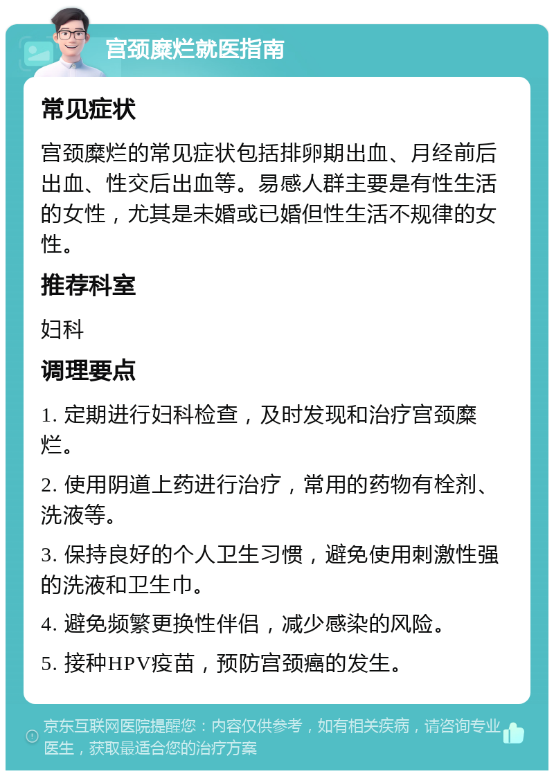 宫颈糜烂就医指南 常见症状 宫颈糜烂的常见症状包括排卵期出血、月经前后出血、性交后出血等。易感人群主要是有性生活的女性，尤其是未婚或已婚但性生活不规律的女性。 推荐科室 妇科 调理要点 1. 定期进行妇科检查，及时发现和治疗宫颈糜烂。 2. 使用阴道上药进行治疗，常用的药物有栓剂、洗液等。 3. 保持良好的个人卫生习惯，避免使用刺激性强的洗液和卫生巾。 4. 避免频繁更换性伴侣，减少感染的风险。 5. 接种HPV疫苗，预防宫颈癌的发生。