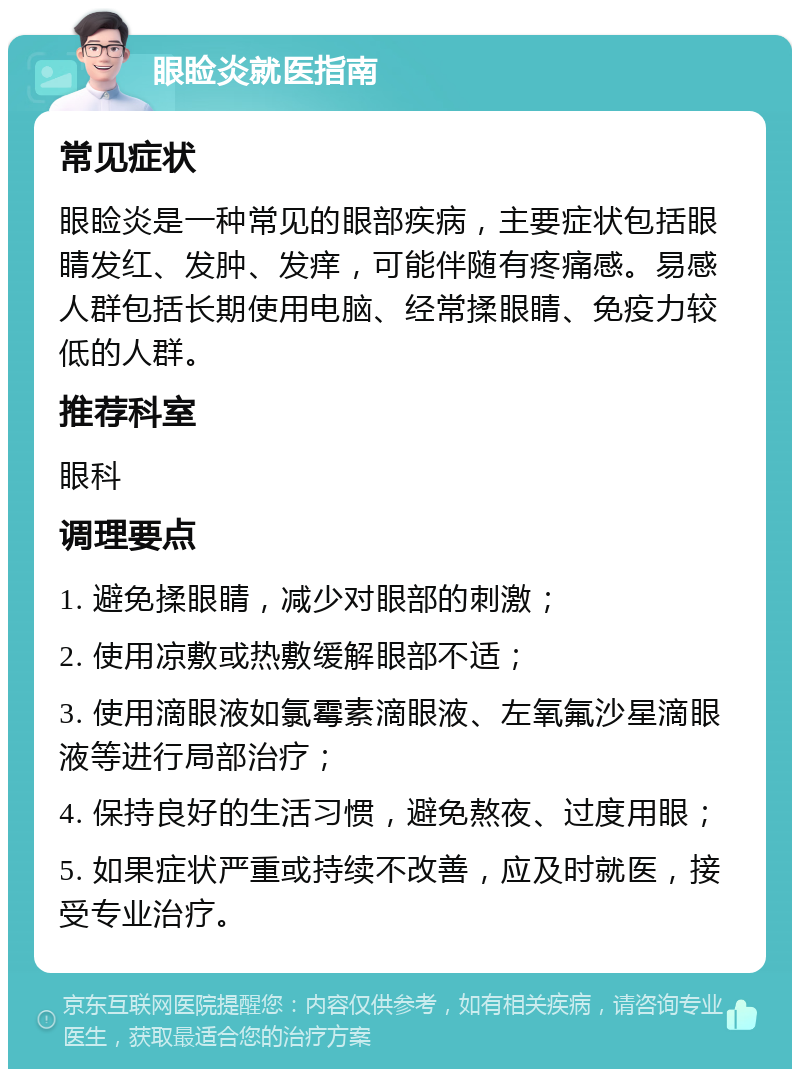 眼睑炎就医指南 常见症状 眼睑炎是一种常见的眼部疾病，主要症状包括眼睛发红、发肿、发痒，可能伴随有疼痛感。易感人群包括长期使用电脑、经常揉眼睛、免疫力较低的人群。 推荐科室 眼科 调理要点 1. 避免揉眼睛，减少对眼部的刺激； 2. 使用凉敷或热敷缓解眼部不适； 3. 使用滴眼液如氯霉素滴眼液、左氧氟沙星滴眼液等进行局部治疗； 4. 保持良好的生活习惯，避免熬夜、过度用眼； 5. 如果症状严重或持续不改善，应及时就医，接受专业治疗。