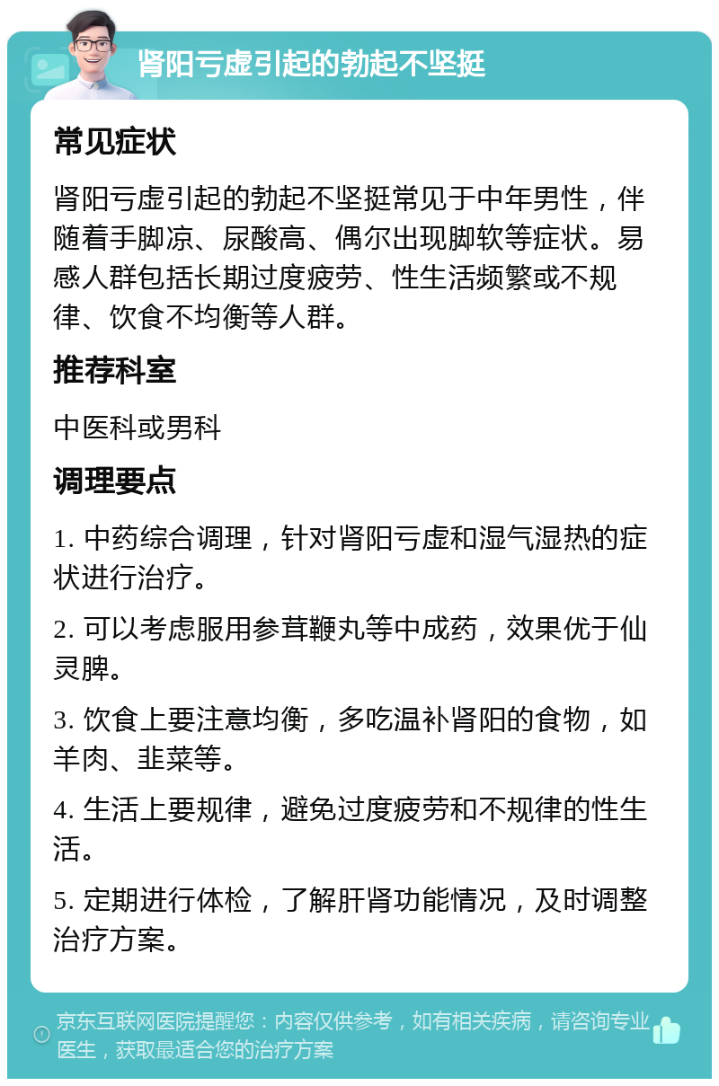 肾阳亏虚引起的勃起不坚挺 常见症状 肾阳亏虚引起的勃起不坚挺常见于中年男性，伴随着手脚凉、尿酸高、偶尔出现脚软等症状。易感人群包括长期过度疲劳、性生活频繁或不规律、饮食不均衡等人群。 推荐科室 中医科或男科 调理要点 1. 中药综合调理，针对肾阳亏虚和湿气湿热的症状进行治疗。 2. 可以考虑服用参茸鞭丸等中成药，效果优于仙灵脾。 3. 饮食上要注意均衡，多吃温补肾阳的食物，如羊肉、韭菜等。 4. 生活上要规律，避免过度疲劳和不规律的性生活。 5. 定期进行体检，了解肝肾功能情况，及时调整治疗方案。