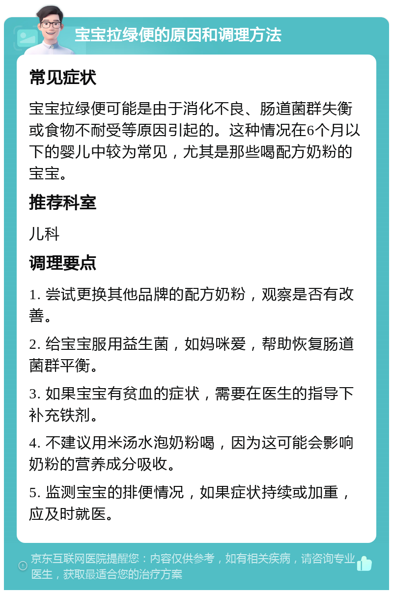 宝宝拉绿便的原因和调理方法 常见症状 宝宝拉绿便可能是由于消化不良、肠道菌群失衡或食物不耐受等原因引起的。这种情况在6个月以下的婴儿中较为常见，尤其是那些喝配方奶粉的宝宝。 推荐科室 儿科 调理要点 1. 尝试更换其他品牌的配方奶粉，观察是否有改善。 2. 给宝宝服用益生菌，如妈咪爱，帮助恢复肠道菌群平衡。 3. 如果宝宝有贫血的症状，需要在医生的指导下补充铁剂。 4. 不建议用米汤水泡奶粉喝，因为这可能会影响奶粉的营养成分吸收。 5. 监测宝宝的排便情况，如果症状持续或加重，应及时就医。