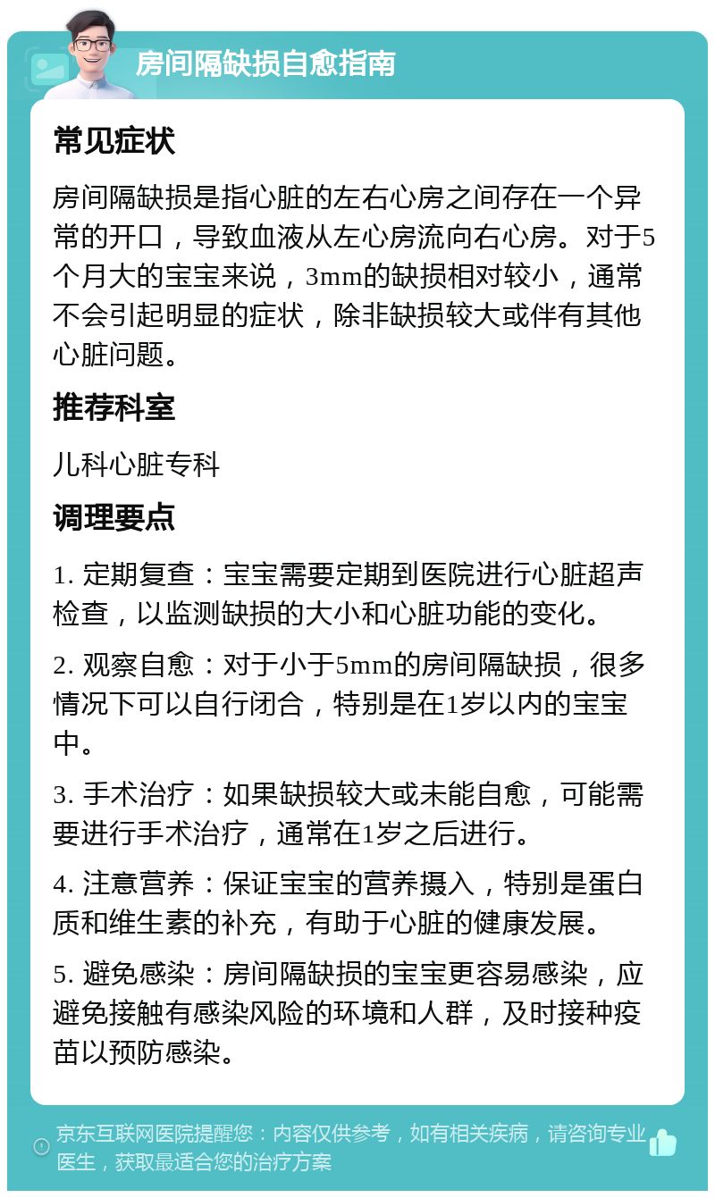 房间隔缺损自愈指南 常见症状 房间隔缺损是指心脏的左右心房之间存在一个异常的开口，导致血液从左心房流向右心房。对于5个月大的宝宝来说，3mm的缺损相对较小，通常不会引起明显的症状，除非缺损较大或伴有其他心脏问题。 推荐科室 儿科心脏专科 调理要点 1. 定期复查：宝宝需要定期到医院进行心脏超声检查，以监测缺损的大小和心脏功能的变化。 2. 观察自愈：对于小于5mm的房间隔缺损，很多情况下可以自行闭合，特别是在1岁以内的宝宝中。 3. 手术治疗：如果缺损较大或未能自愈，可能需要进行手术治疗，通常在1岁之后进行。 4. 注意营养：保证宝宝的营养摄入，特别是蛋白质和维生素的补充，有助于心脏的健康发展。 5. 避免感染：房间隔缺损的宝宝更容易感染，应避免接触有感染风险的环境和人群，及时接种疫苗以预防感染。