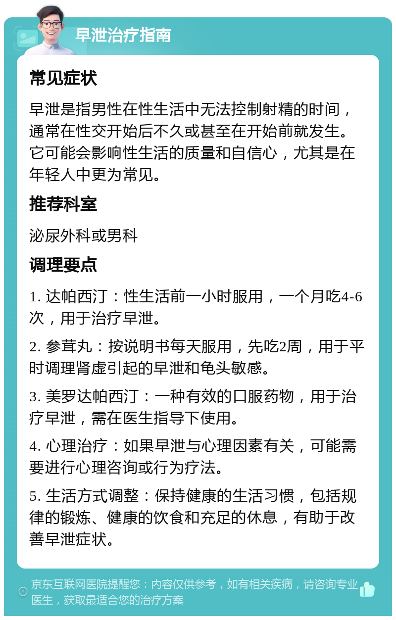 早泄治疗指南 常见症状 早泄是指男性在性生活中无法控制射精的时间，通常在性交开始后不久或甚至在开始前就发生。它可能会影响性生活的质量和自信心，尤其是在年轻人中更为常见。 推荐科室 泌尿外科或男科 调理要点 1. 达帕西汀：性生活前一小时服用，一个月吃4-6次，用于治疗早泄。 2. 参茸丸：按说明书每天服用，先吃2周，用于平时调理肾虚引起的早泄和龟头敏感。 3. 美罗达帕西汀：一种有效的口服药物，用于治疗早泄，需在医生指导下使用。 4. 心理治疗：如果早泄与心理因素有关，可能需要进行心理咨询或行为疗法。 5. 生活方式调整：保持健康的生活习惯，包括规律的锻炼、健康的饮食和充足的休息，有助于改善早泄症状。