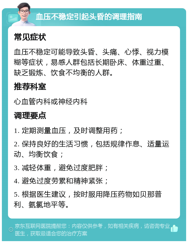 血压不稳定引起头昏的调理指南 常见症状 血压不稳定可能导致头昏、头痛、心悸、视力模糊等症状，易感人群包括长期卧床、体重过重、缺乏锻炼、饮食不均衡的人群。 推荐科室 心血管内科或神经内科 调理要点 1. 定期测量血压，及时调整用药； 2. 保持良好的生活习惯，包括规律作息、适量运动、均衡饮食； 3. 减轻体重，避免过度肥胖； 4. 避免过度劳累和精神紧张； 5. 根据医生建议，按时服用降压药物如贝那普利、氨氯地平等。