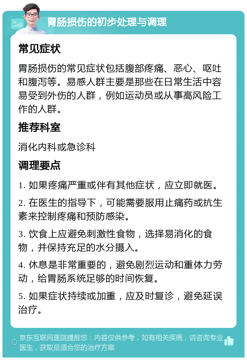 胃肠损伤的初步处理与调理 常见症状 胃肠损伤的常见症状包括腹部疼痛、恶心、呕吐和腹泻等。易感人群主要是那些在日常生活中容易受到外伤的人群，例如运动员或从事高风险工作的人群。 推荐科室 消化内科或急诊科 调理要点 1. 如果疼痛严重或伴有其他症状，应立即就医。 2. 在医生的指导下，可能需要服用止痛药或抗生素来控制疼痛和预防感染。 3. 饮食上应避免刺激性食物，选择易消化的食物，并保持充足的水分摄入。 4. 休息是非常重要的，避免剧烈运动和重体力劳动，给胃肠系统足够的时间恢复。 5. 如果症状持续或加重，应及时复诊，避免延误治疗。