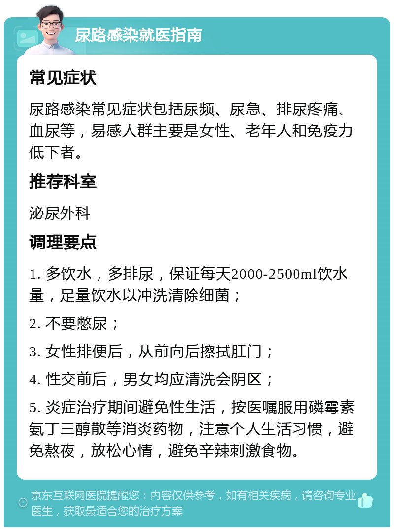 尿路感染就医指南 常见症状 尿路感染常见症状包括尿频、尿急、排尿疼痛、血尿等，易感人群主要是女性、老年人和免疫力低下者。 推荐科室 泌尿外科 调理要点 1. 多饮水，多排尿，保证每天2000-2500ml饮水量，足量饮水以冲洗清除细菌； 2. 不要憋尿； 3. 女性排便后，从前向后擦拭肛门； 4. 性交前后，男女均应清洗会阴区； 5. 炎症治疗期间避免性生活，按医嘱服用磷霉素氨丁三醇散等消炎药物，注意个人生活习惯，避免熬夜，放松心情，避免辛辣刺激食物。