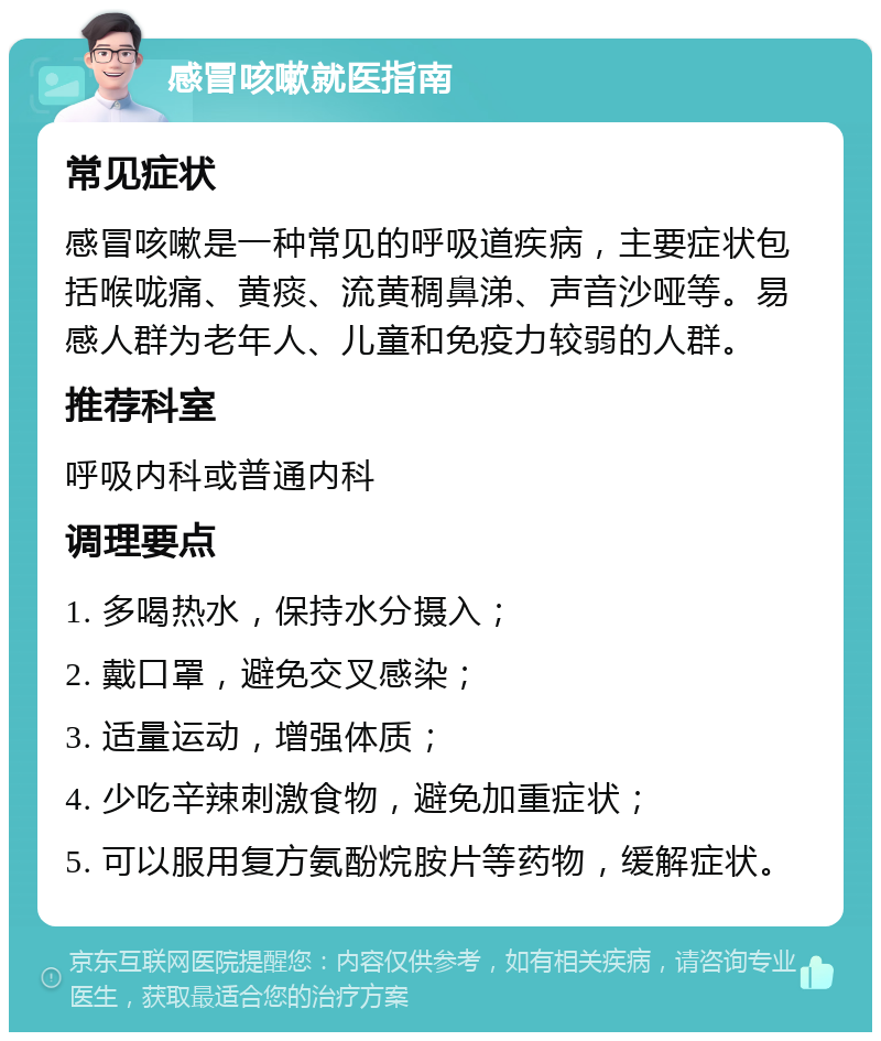 感冒咳嗽就医指南 常见症状 感冒咳嗽是一种常见的呼吸道疾病，主要症状包括喉咙痛、黄痰、流黄稠鼻涕、声音沙哑等。易感人群为老年人、儿童和免疫力较弱的人群。 推荐科室 呼吸内科或普通内科 调理要点 1. 多喝热水，保持水分摄入； 2. 戴口罩，避免交叉感染； 3. 适量运动，增强体质； 4. 少吃辛辣刺激食物，避免加重症状； 5. 可以服用复方氨酚烷胺片等药物，缓解症状。