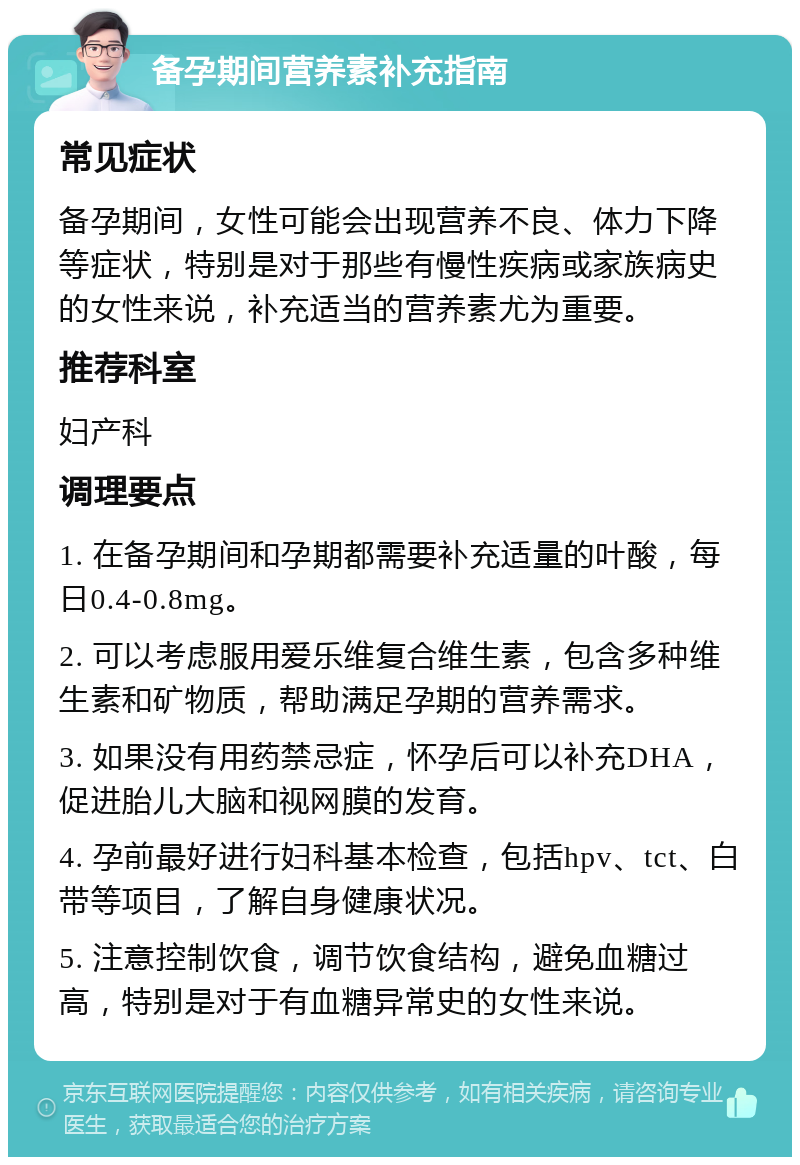 备孕期间营养素补充指南 常见症状 备孕期间，女性可能会出现营养不良、体力下降等症状，特别是对于那些有慢性疾病或家族病史的女性来说，补充适当的营养素尤为重要。 推荐科室 妇产科 调理要点 1. 在备孕期间和孕期都需要补充适量的叶酸，每日0.4-0.8mg。 2. 可以考虑服用爱乐维复合维生素，包含多种维生素和矿物质，帮助满足孕期的营养需求。 3. 如果没有用药禁忌症，怀孕后可以补充DHA，促进胎儿大脑和视网膜的发育。 4. 孕前最好进行妇科基本检查，包括hpv、tct、白带等项目，了解自身健康状况。 5. 注意控制饮食，调节饮食结构，避免血糖过高，特别是对于有血糖异常史的女性来说。