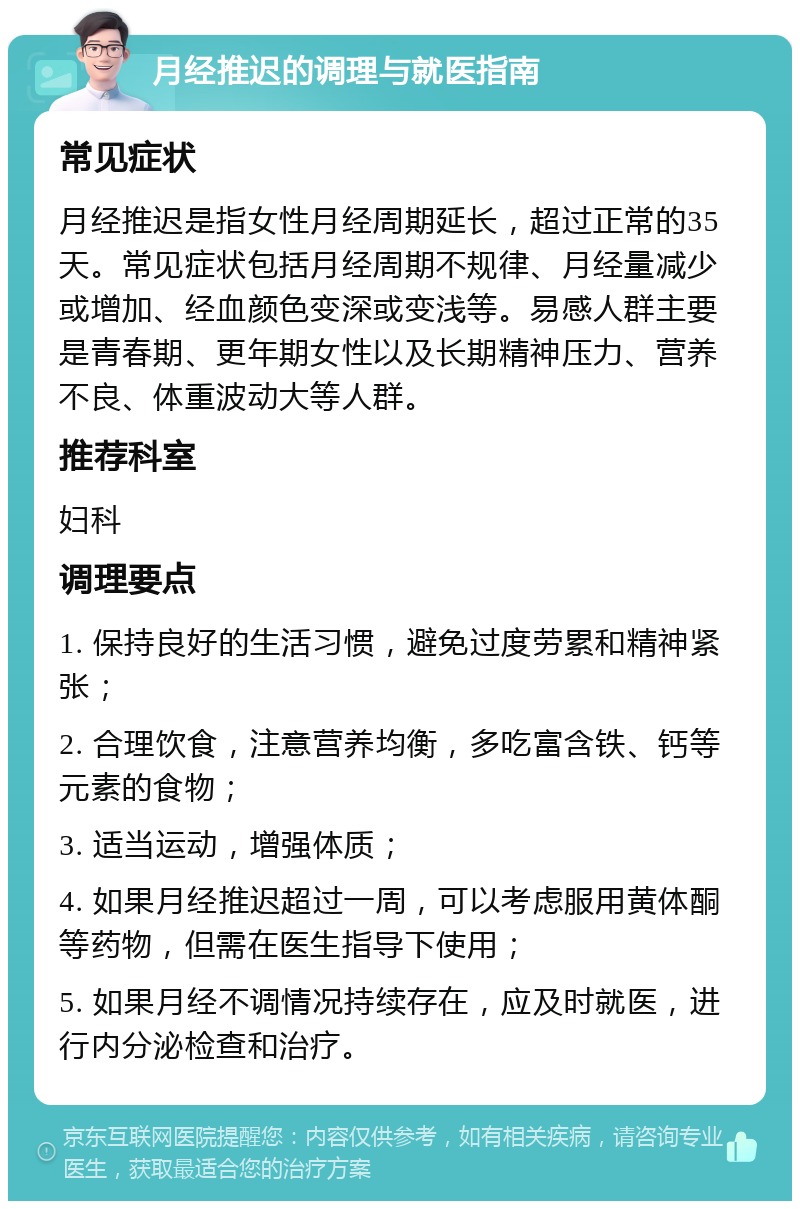 月经推迟的调理与就医指南 常见症状 月经推迟是指女性月经周期延长，超过正常的35天。常见症状包括月经周期不规律、月经量减少或增加、经血颜色变深或变浅等。易感人群主要是青春期、更年期女性以及长期精神压力、营养不良、体重波动大等人群。 推荐科室 妇科 调理要点 1. 保持良好的生活习惯，避免过度劳累和精神紧张； 2. 合理饮食，注意营养均衡，多吃富含铁、钙等元素的食物； 3. 适当运动，增强体质； 4. 如果月经推迟超过一周，可以考虑服用黄体酮等药物，但需在医生指导下使用； 5. 如果月经不调情况持续存在，应及时就医，进行内分泌检查和治疗。