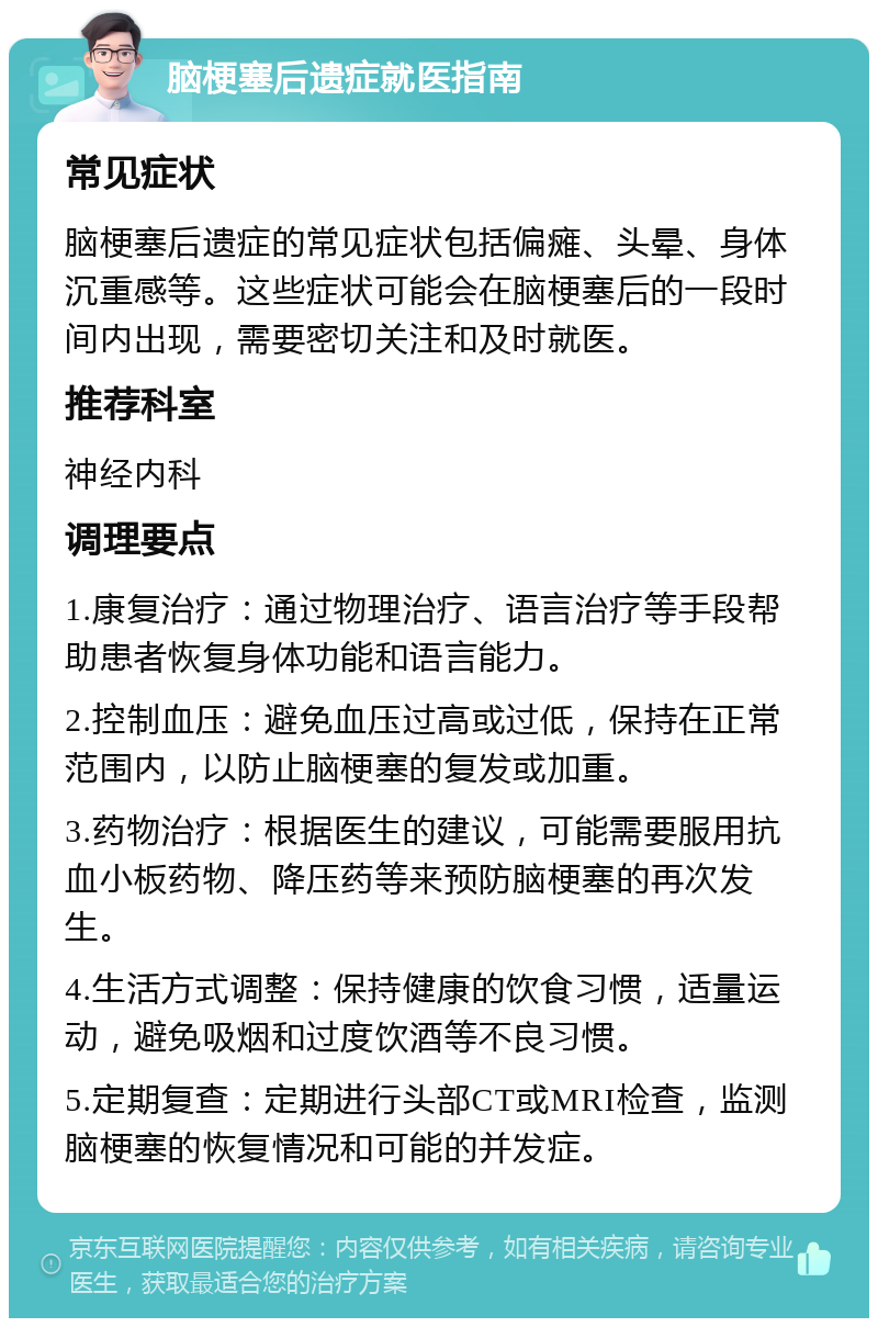 脑梗塞后遗症就医指南 常见症状 脑梗塞后遗症的常见症状包括偏瘫、头晕、身体沉重感等。这些症状可能会在脑梗塞后的一段时间内出现，需要密切关注和及时就医。 推荐科室 神经内科 调理要点 1.康复治疗：通过物理治疗、语言治疗等手段帮助患者恢复身体功能和语言能力。 2.控制血压：避免血压过高或过低，保持在正常范围内，以防止脑梗塞的复发或加重。 3.药物治疗：根据医生的建议，可能需要服用抗血小板药物、降压药等来预防脑梗塞的再次发生。 4.生活方式调整：保持健康的饮食习惯，适量运动，避免吸烟和过度饮酒等不良习惯。 5.定期复查：定期进行头部CT或MRI检查，监测脑梗塞的恢复情况和可能的并发症。