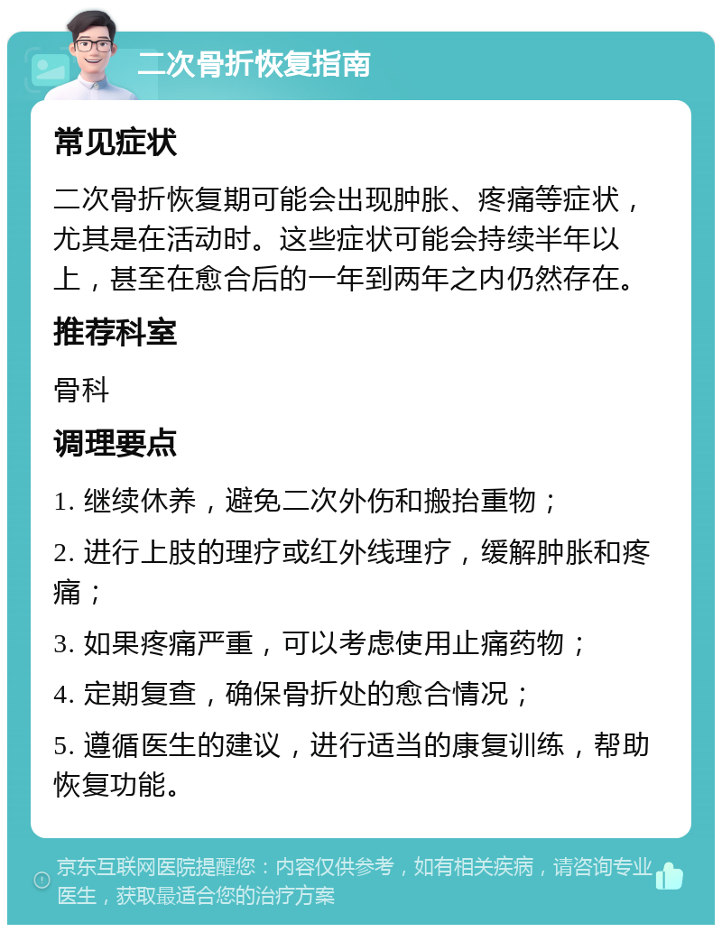 二次骨折恢复指南 常见症状 二次骨折恢复期可能会出现肿胀、疼痛等症状，尤其是在活动时。这些症状可能会持续半年以上，甚至在愈合后的一年到两年之内仍然存在。 推荐科室 骨科 调理要点 1. 继续休养，避免二次外伤和搬抬重物； 2. 进行上肢的理疗或红外线理疗，缓解肿胀和疼痛； 3. 如果疼痛严重，可以考虑使用止痛药物； 4. 定期复查，确保骨折处的愈合情况； 5. 遵循医生的建议，进行适当的康复训练，帮助恢复功能。