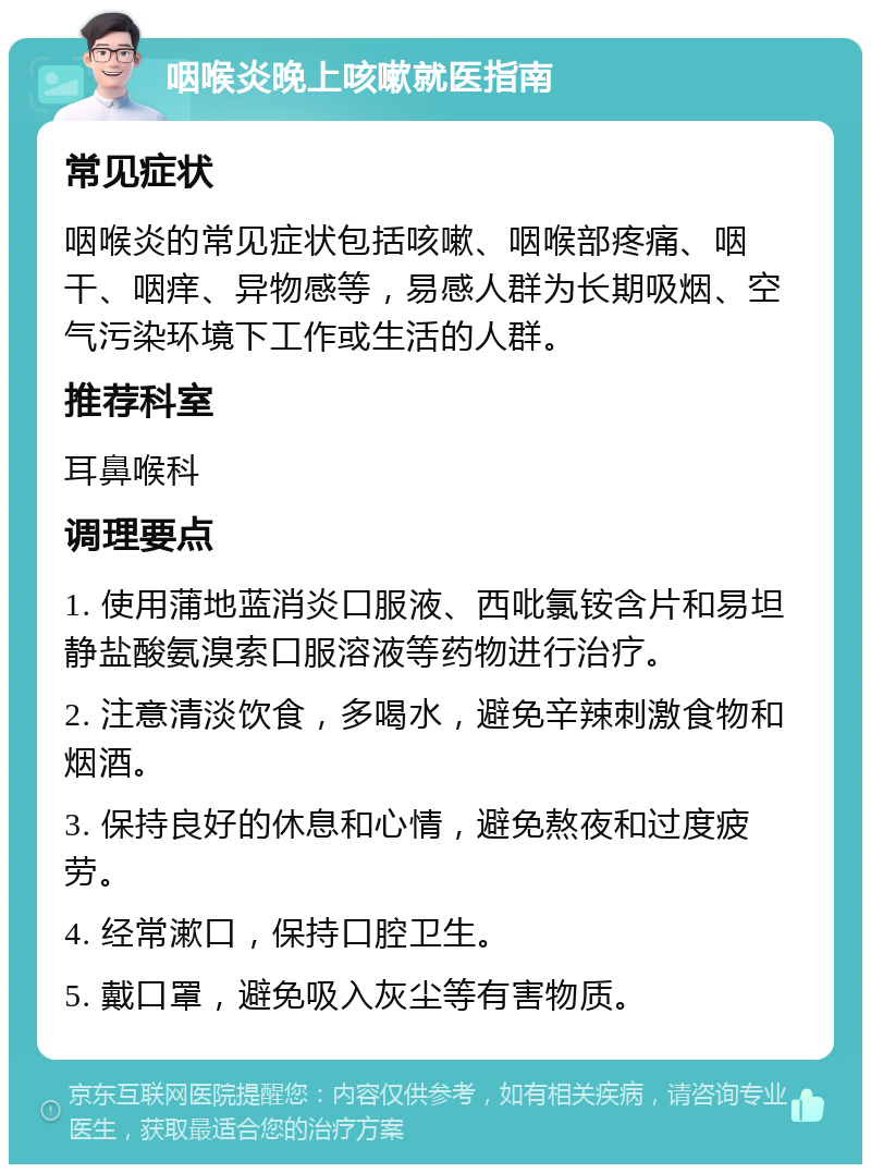 咽喉炎晚上咳嗽就医指南 常见症状 咽喉炎的常见症状包括咳嗽、咽喉部疼痛、咽干、咽痒、异物感等，易感人群为长期吸烟、空气污染环境下工作或生活的人群。 推荐科室 耳鼻喉科 调理要点 1. 使用蒲地蓝消炎口服液、西吡氯铵含片和易坦静盐酸氨溴索口服溶液等药物进行治疗。 2. 注意清淡饮食，多喝水，避免辛辣刺激食物和烟酒。 3. 保持良好的休息和心情，避免熬夜和过度疲劳。 4. 经常漱口，保持口腔卫生。 5. 戴口罩，避免吸入灰尘等有害物质。