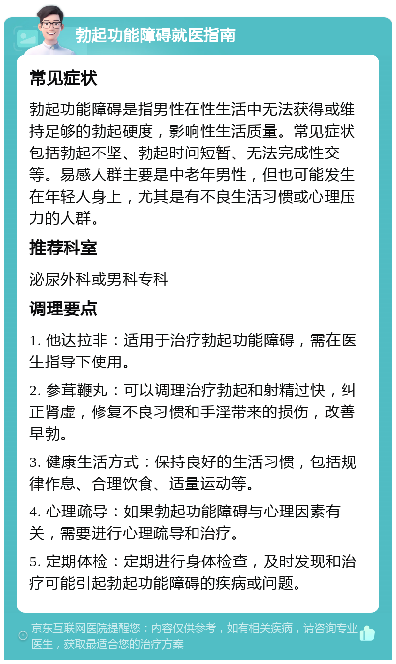 勃起功能障碍就医指南 常见症状 勃起功能障碍是指男性在性生活中无法获得或维持足够的勃起硬度，影响性生活质量。常见症状包括勃起不坚、勃起时间短暂、无法完成性交等。易感人群主要是中老年男性，但也可能发生在年轻人身上，尤其是有不良生活习惯或心理压力的人群。 推荐科室 泌尿外科或男科专科 调理要点 1. 他达拉非：适用于治疗勃起功能障碍，需在医生指导下使用。 2. 参茸鞭丸：可以调理治疗勃起和射精过快，纠正肾虚，修复不良习惯和手淫带来的损伤，改善早勃。 3. 健康生活方式：保持良好的生活习惯，包括规律作息、合理饮食、适量运动等。 4. 心理疏导：如果勃起功能障碍与心理因素有关，需要进行心理疏导和治疗。 5. 定期体检：定期进行身体检查，及时发现和治疗可能引起勃起功能障碍的疾病或问题。