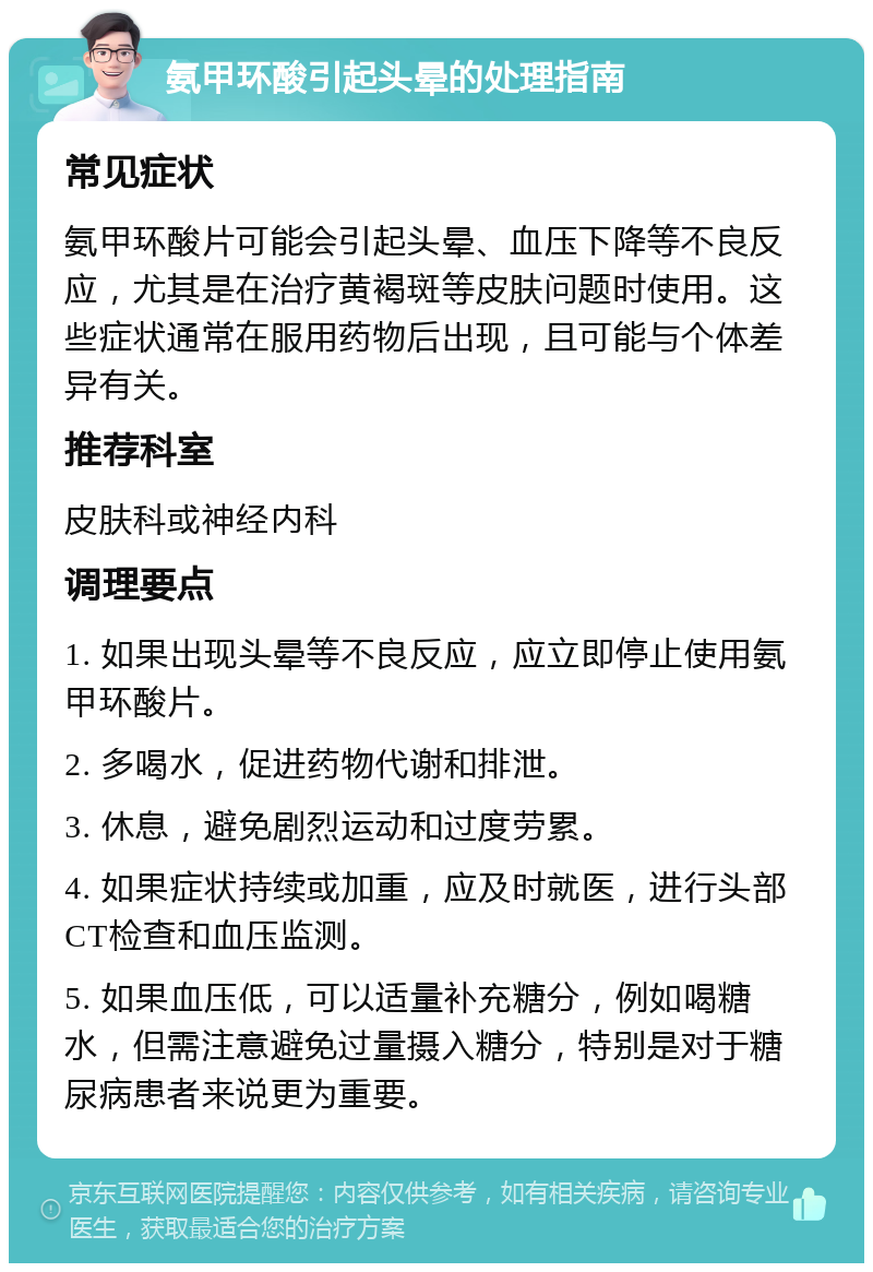 氨甲环酸引起头晕的处理指南 常见症状 氨甲环酸片可能会引起头晕、血压下降等不良反应，尤其是在治疗黄褐斑等皮肤问题时使用。这些症状通常在服用药物后出现，且可能与个体差异有关。 推荐科室 皮肤科或神经内科 调理要点 1. 如果出现头晕等不良反应，应立即停止使用氨甲环酸片。 2. 多喝水，促进药物代谢和排泄。 3. 休息，避免剧烈运动和过度劳累。 4. 如果症状持续或加重，应及时就医，进行头部CT检查和血压监测。 5. 如果血压低，可以适量补充糖分，例如喝糖水，但需注意避免过量摄入糖分，特别是对于糖尿病患者来说更为重要。