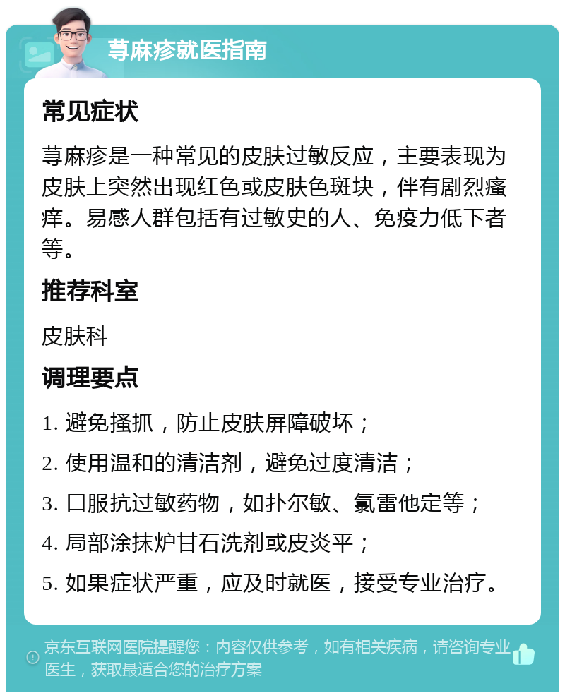 荨麻疹就医指南 常见症状 荨麻疹是一种常见的皮肤过敏反应，主要表现为皮肤上突然出现红色或皮肤色斑块，伴有剧烈瘙痒。易感人群包括有过敏史的人、免疫力低下者等。 推荐科室 皮肤科 调理要点 1. 避免搔抓，防止皮肤屏障破坏； 2. 使用温和的清洁剂，避免过度清洁； 3. 口服抗过敏药物，如扑尔敏、氯雷他定等； 4. 局部涂抹炉甘石洗剂或皮炎平； 5. 如果症状严重，应及时就医，接受专业治疗。