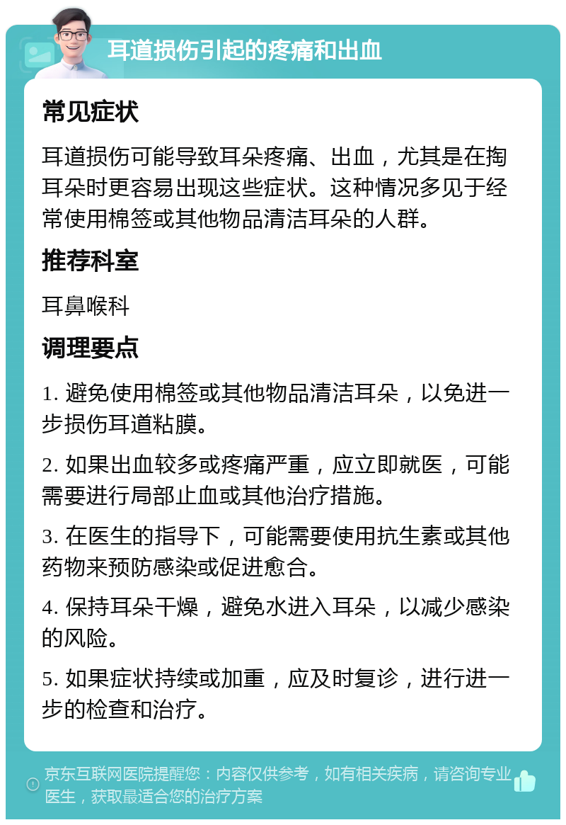 耳道损伤引起的疼痛和出血 常见症状 耳道损伤可能导致耳朵疼痛、出血，尤其是在掏耳朵时更容易出现这些症状。这种情况多见于经常使用棉签或其他物品清洁耳朵的人群。 推荐科室 耳鼻喉科 调理要点 1. 避免使用棉签或其他物品清洁耳朵，以免进一步损伤耳道粘膜。 2. 如果出血较多或疼痛严重，应立即就医，可能需要进行局部止血或其他治疗措施。 3. 在医生的指导下，可能需要使用抗生素或其他药物来预防感染或促进愈合。 4. 保持耳朵干燥，避免水进入耳朵，以减少感染的风险。 5. 如果症状持续或加重，应及时复诊，进行进一步的检查和治疗。