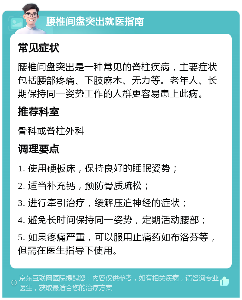 腰椎间盘突出就医指南 常见症状 腰椎间盘突出是一种常见的脊柱疾病，主要症状包括腰部疼痛、下肢麻木、无力等。老年人、长期保持同一姿势工作的人群更容易患上此病。 推荐科室 骨科或脊柱外科 调理要点 1. 使用硬板床，保持良好的睡眠姿势； 2. 适当补充钙，预防骨质疏松； 3. 进行牵引治疗，缓解压迫神经的症状； 4. 避免长时间保持同一姿势，定期活动腰部； 5. 如果疼痛严重，可以服用止痛药如布洛芬等，但需在医生指导下使用。