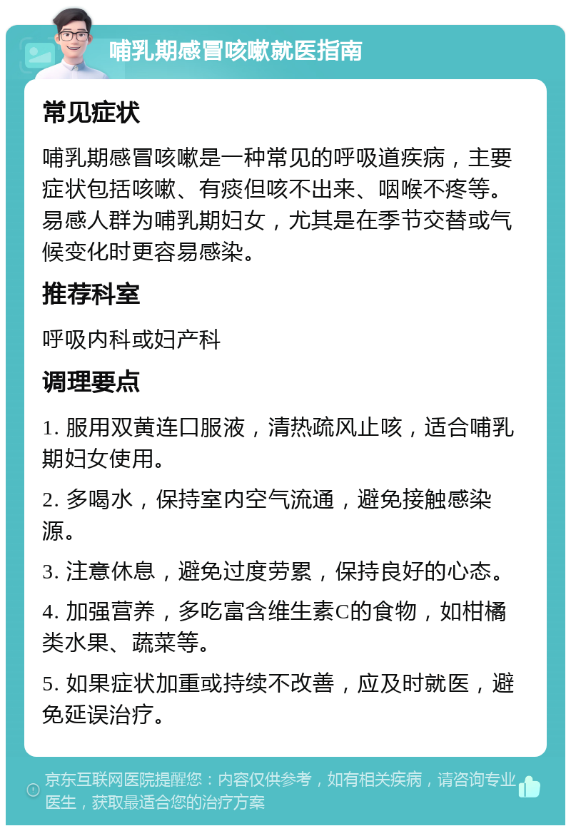 哺乳期感冒咳嗽就医指南 常见症状 哺乳期感冒咳嗽是一种常见的呼吸道疾病，主要症状包括咳嗽、有痰但咳不出来、咽喉不疼等。易感人群为哺乳期妇女，尤其是在季节交替或气候变化时更容易感染。 推荐科室 呼吸内科或妇产科 调理要点 1. 服用双黄连口服液，清热疏风止咳，适合哺乳期妇女使用。 2. 多喝水，保持室内空气流通，避免接触感染源。 3. 注意休息，避免过度劳累，保持良好的心态。 4. 加强营养，多吃富含维生素C的食物，如柑橘类水果、蔬菜等。 5. 如果症状加重或持续不改善，应及时就医，避免延误治疗。