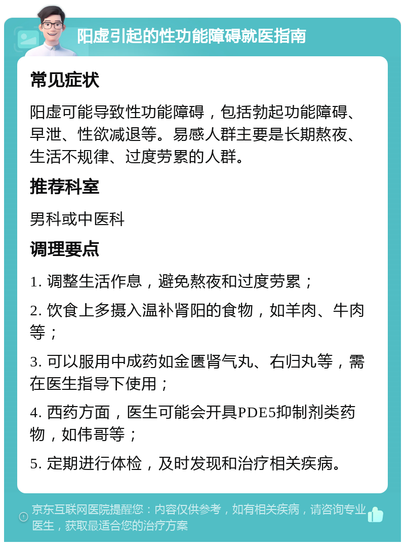 阳虚引起的性功能障碍就医指南 常见症状 阳虚可能导致性功能障碍，包括勃起功能障碍、早泄、性欲减退等。易感人群主要是长期熬夜、生活不规律、过度劳累的人群。 推荐科室 男科或中医科 调理要点 1. 调整生活作息，避免熬夜和过度劳累； 2. 饮食上多摄入温补肾阳的食物，如羊肉、牛肉等； 3. 可以服用中成药如金匮肾气丸、右归丸等，需在医生指导下使用； 4. 西药方面，医生可能会开具PDE5抑制剂类药物，如伟哥等； 5. 定期进行体检，及时发现和治疗相关疾病。