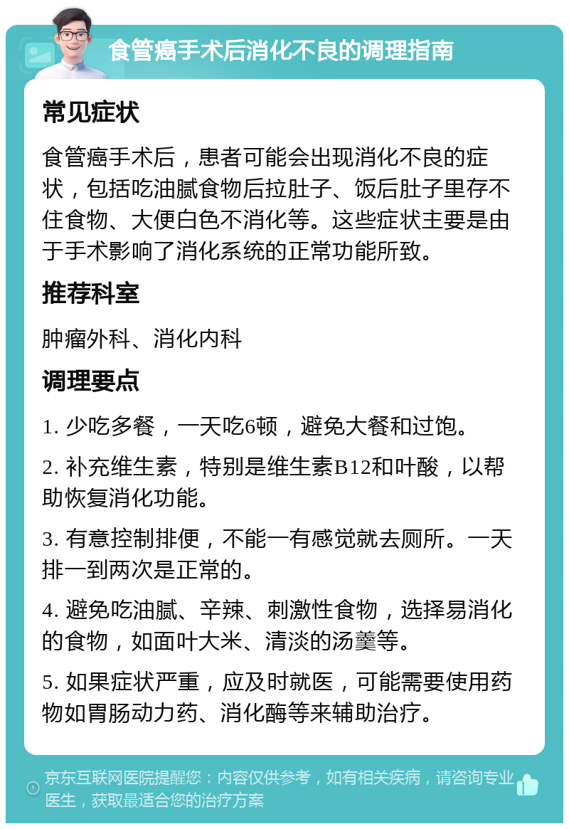 食管癌手术后消化不良的调理指南 常见症状 食管癌手术后，患者可能会出现消化不良的症状，包括吃油腻食物后拉肚子、饭后肚子里存不住食物、大便白色不消化等。这些症状主要是由于手术影响了消化系统的正常功能所致。 推荐科室 肿瘤外科、消化内科 调理要点 1. 少吃多餐，一天吃6顿，避免大餐和过饱。 2. 补充维生素，特别是维生素B12和叶酸，以帮助恢复消化功能。 3. 有意控制排便，不能一有感觉就去厕所。一天排一到两次是正常的。 4. 避免吃油腻、辛辣、刺激性食物，选择易消化的食物，如面叶大米、清淡的汤羹等。 5. 如果症状严重，应及时就医，可能需要使用药物如胃肠动力药、消化酶等来辅助治疗。