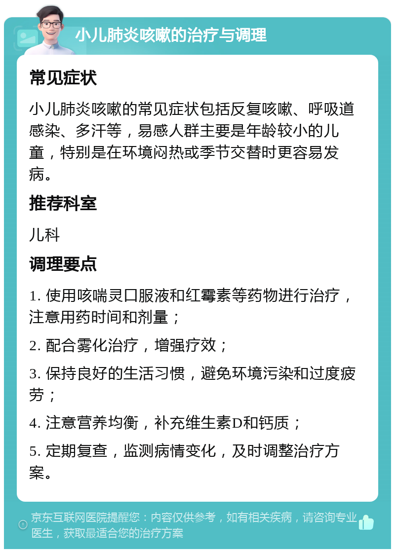 小儿肺炎咳嗽的治疗与调理 常见症状 小儿肺炎咳嗽的常见症状包括反复咳嗽、呼吸道感染、多汗等，易感人群主要是年龄较小的儿童，特别是在环境闷热或季节交替时更容易发病。 推荐科室 儿科 调理要点 1. 使用咳喘灵口服液和红霉素等药物进行治疗，注意用药时间和剂量； 2. 配合雾化治疗，增强疗效； 3. 保持良好的生活习惯，避免环境污染和过度疲劳； 4. 注意营养均衡，补充维生素D和钙质； 5. 定期复查，监测病情变化，及时调整治疗方案。