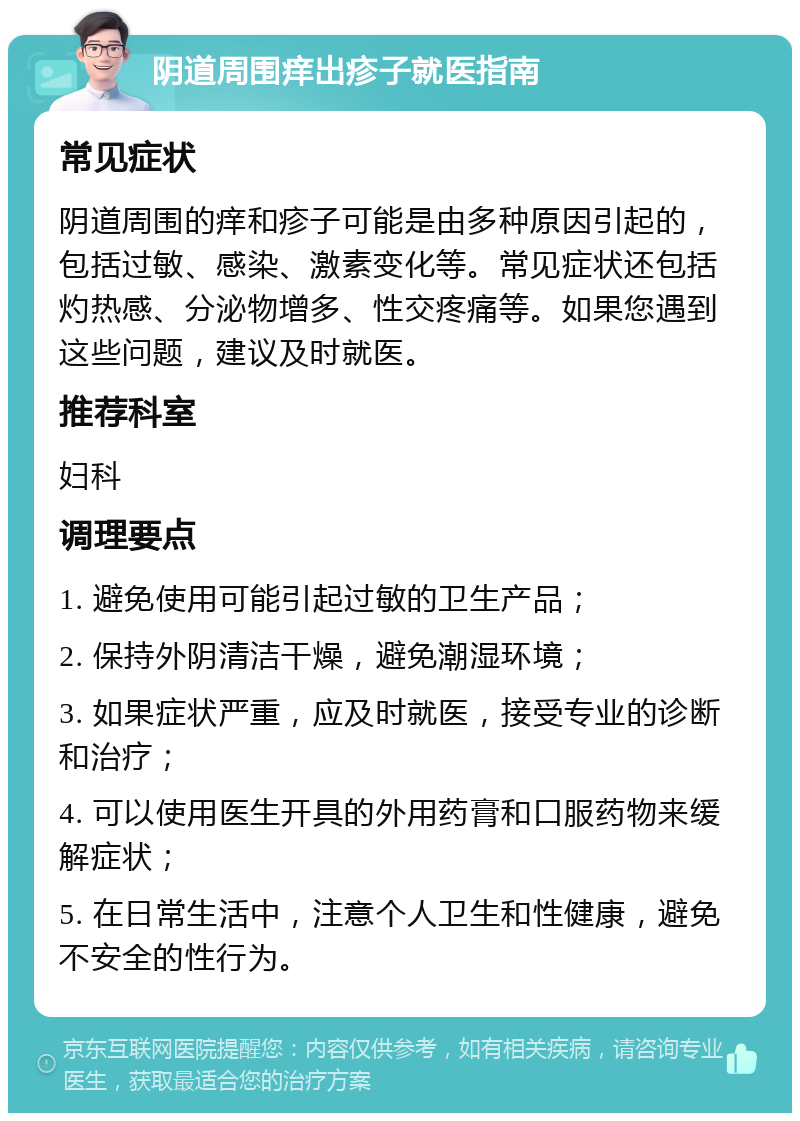 阴道周围痒出疹子就医指南 常见症状 阴道周围的痒和疹子可能是由多种原因引起的，包括过敏、感染、激素变化等。常见症状还包括灼热感、分泌物增多、性交疼痛等。如果您遇到这些问题，建议及时就医。 推荐科室 妇科 调理要点 1. 避免使用可能引起过敏的卫生产品； 2. 保持外阴清洁干燥，避免潮湿环境； 3. 如果症状严重，应及时就医，接受专业的诊断和治疗； 4. 可以使用医生开具的外用药膏和口服药物来缓解症状； 5. 在日常生活中，注意个人卫生和性健康，避免不安全的性行为。