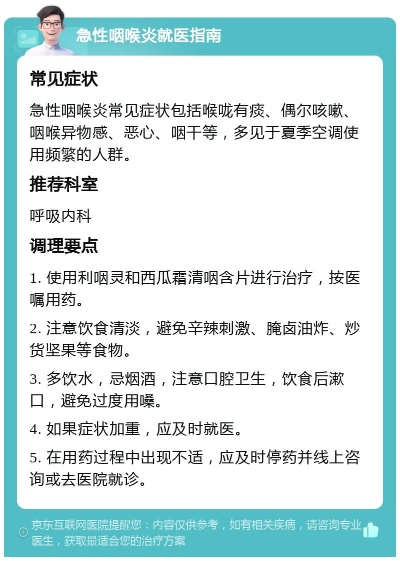 急性咽喉炎就医指南 常见症状 急性咽喉炎常见症状包括喉咙有痰、偶尔咳嗽、咽喉异物感、恶心、咽干等，多见于夏季空调使用频繁的人群。 推荐科室 呼吸内科 调理要点 1. 使用利咽灵和西瓜霜清咽含片进行治疗，按医嘱用药。 2. 注意饮食清淡，避免辛辣刺激、腌卤油炸、炒货坚果等食物。 3. 多饮水，忌烟酒，注意口腔卫生，饮食后漱口，避免过度用嗓。 4. 如果症状加重，应及时就医。 5. 在用药过程中出现不适，应及时停药并线上咨询或去医院就诊。