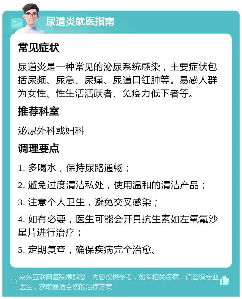 尿道炎就医指南 常见症状 尿道炎是一种常见的泌尿系统感染，主要症状包括尿频、尿急、尿痛、尿道口红肿等。易感人群为女性、性生活活跃者、免疫力低下者等。 推荐科室 泌尿外科或妇科 调理要点 1. 多喝水，保持尿路通畅； 2. 避免过度清洁私处，使用温和的清洁产品； 3. 注意个人卫生，避免交叉感染； 4. 如有必要，医生可能会开具抗生素如左氧氟沙星片进行治疗； 5. 定期复查，确保疾病完全治愈。